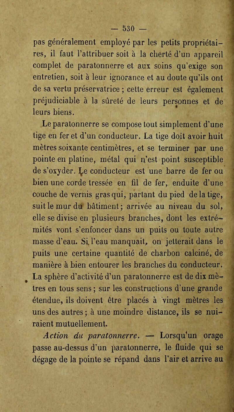 pas généralement employé par les petits propriétai- res, il faut l’attribuer soit à la cherté d’un appareil complet de paratonnerre et aux soins qu’exige son entretien, soit à leur ignorance et au doute qu’ils ont de sa vertu préservatrice ; cette erreur est également préjudiciable à la sûreté de leurs personnes et de leurs biens. Le paratonnerre se compose tout simplement d’une tige en fer et d’un conducteur. La tige doit avoir huit mètres soixante centimètres, et se terminer par une pointe en platine, métal qui n’est point susceptible de s’oxyder, ^e conducteur est une barre de fer ou bien une corde tressée en fil de fer, enduite d’une couche de vernis gras qui, partant du pied de la tige, suit le mur du bâtiment; arrivée au niveau du sol, elle se divise en plusieurs branches, dont les extré- mités vont s’enfoncer dans un puits ou toute autre masse d’eau. Si, beau manquait, on jetterait dans le puits une certaine quantité de charbon calciné, de manière à bien entourer les branches du conducteur. La sphère d’activité d’un paratonnerre est de dix mè- tres en tous sens ; sur les constructions d’une grande étendue, ils doivent être placés à vingt mètres les uns des autres ; à une moindre distance, ils se nui- raient mutuellement. Action du paratonnerre. — Lorsqu’un orage passe au-dessus d’un paratonnerre, le fluide qui se dégage de la pointe se répand dans l’air et arrive au