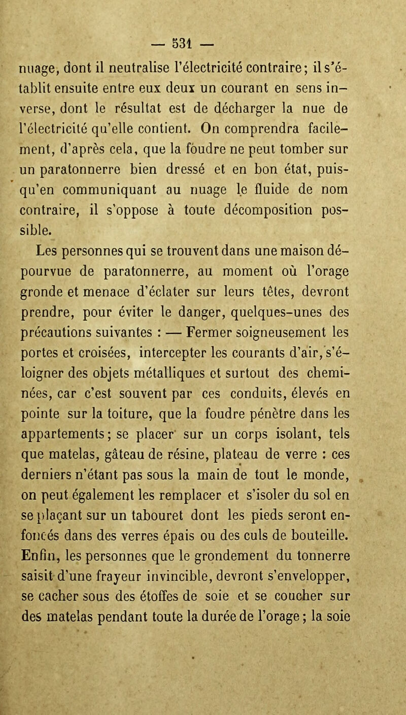 nuage, dont il neutralise l’électricité contraire; il s’é- tablit ensuite entre eux deux un courant en sens in- verse, dont le résultat est de décharger la nue de l’électricité qu’elle contient. On comprendra facile- ment, d’après cela, que la foudre ne peut tomber sur un paratonnerre bien dressé et en bon état, puis- qu’en communiquant au nuage le fluide de nom contraire, il s’oppose à toute décomposition pos- sible. Les personnes qui se trouvent dans une maison dé- pourvue de paratonnerre, au moment où l’orage gronde et menace d’éclater sur leurs têtes, devront prendre, pour éviter le danger, quelques-unes des précautions suivantes : — Fermer soigneusement les portes et croisées, intercepter les courants d’air, s’é- loigner des objets métalliques et surtout des chemi- nées, car c’est souvent par ces conduits, élevés en pointe sur la toiture, que la foudre pénètre dans les appartements; se placer sur un corps isolant, tels que matelas, gâteau de résine, plateau de verre : ces derniers n’étant pas sous la main de tout le monde, on peut également les remplacer et s’isoler du sol en se plaçant sur un tabouret dont les pieds seront en- foncés dans des verres épais ou des culs de bouteille. Enfin, les personnes que le grondement du tonnerre saisit d’une frayeur invincible, devront s’envelopper, se cacher sous des étoffes de soie et se coucher sur des matelas pendant toute la durée de l’orage ; la soie