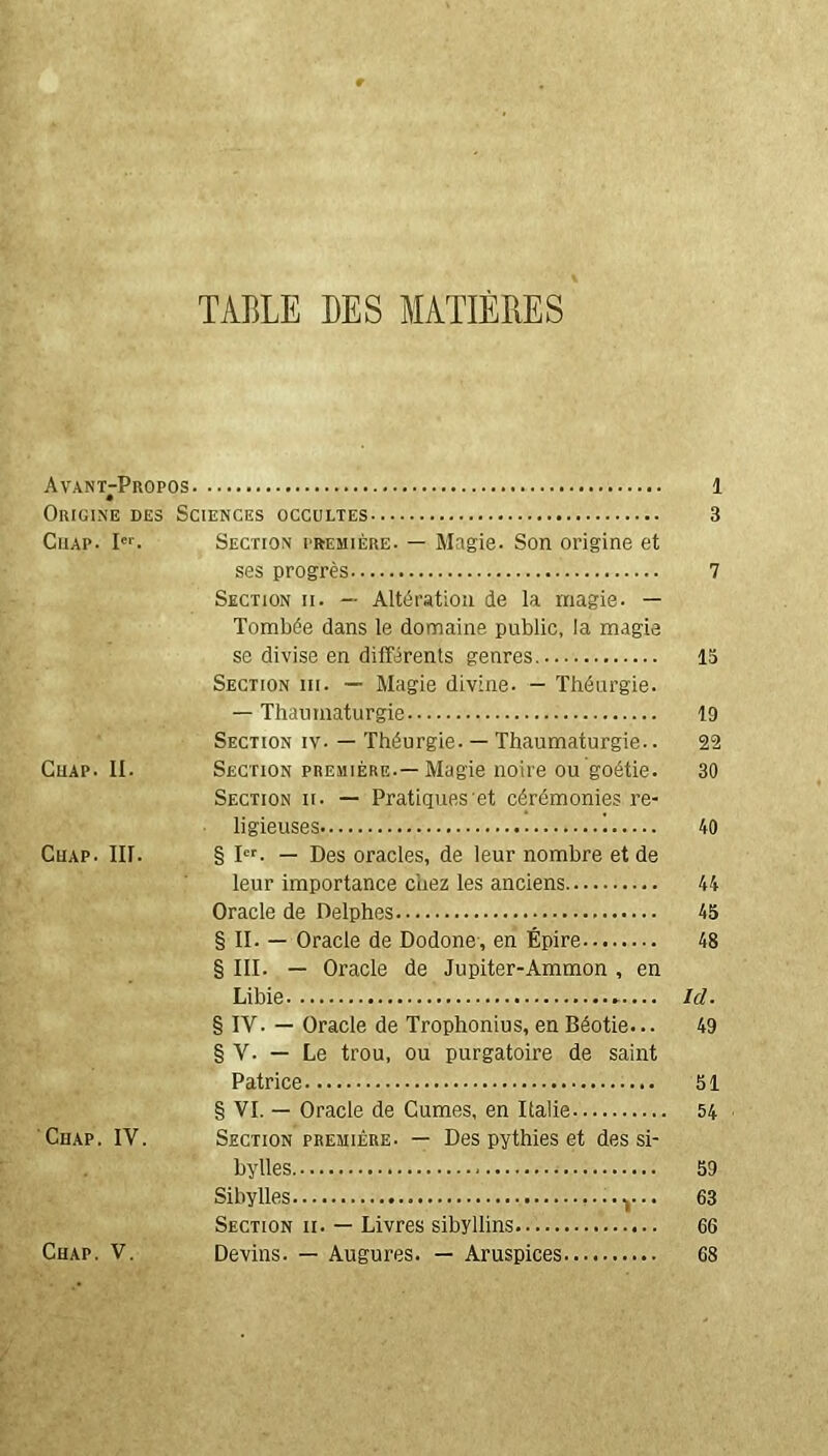 TABLE DES MATIÈRES Avant-Propos 1 Origine des Sciences occultes 3 Cuap. Ier. Section première. — Magie. Son origine et ses progrès 7 Section ii. — Altération de la magie. — Tombée dans le domaine public, la magie se divise en différents genres 15 Section iii. — Magie divine. — Théurgie. — Thaumaturgie 19 Section iv- — Théurgie. — Thaumaturgie.. 22 Chap. II. Section première.—Magie noire ou goétie. 30 Section ii. — Pratiques et cérémonies re- ligieuses i 40 Cuap. III. § Ier. — Des oracles, de leur nombre et de leur importance chez les anciens 44 Oracle de Delphes 45 § II. — Oracle de Dodone, en Épire 48 § III. — Oracle de Jupiter-Ammon , en Libie Ici. § IV. — Oracle de Trophonius, en Béotie... 49 § V. — Le trou, ou purgatoire de saint Patrice 51 § VI. — Oracle de Cumes, en Italie 54 Cuap. IV. Section première- — Des pythies et des si- bylles 59 Sibylles ...y.. 63 Section ii. — Livres sibyllins 66 Chap. V. Devins. — Augures. — Aruspices 68