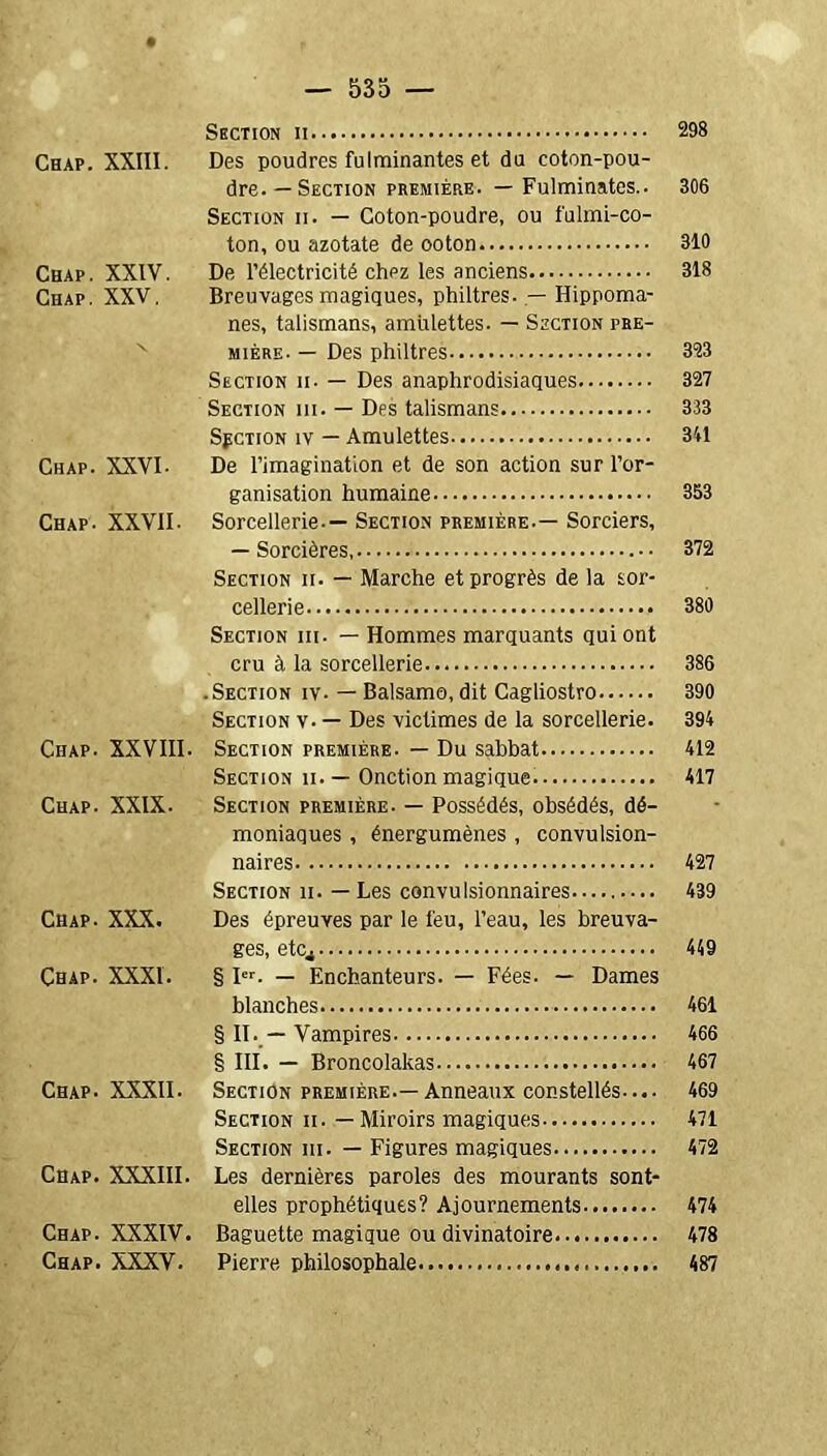 Section 298 Chap. XXIII. Des poudres fulminantes et du coton-pou- dre.—Section première. — Fulminates.. 306 Section ii. — Coton-poudre, ou fulmi-co- ton, ou azotate de ooton 310 Chap. XXIV. De l’électricité chpz les anciens 318 Chap. XXV. Breuvages magiques, philtres. — Hippoma- nes, talismans, amulettes. — Section pre- mière- — Des philtres 323 Section ii. — Des anaphrodisiaques 327 Section iii. — Des talismans 333 Section iv — Amulettes 341 Chap. XXVI. De l’imagination et de son action sur l’or- ganisation humaine 353 Chap- XXVII- Sorcellerie-— Section première.— Sorciers, — Sorcières 372 Section ii. — Marche et progrès de la sor- cellerie 380 Section iii. — Hommes marquants qui ont cru à la sorcellerie 386 .Section iv- — Balsamo, dit Cagliostro 390 Section v- — Des victimes de la sorcellerie. 394 Chap. XXVIII. Section première. — Du sabbat 412 Section ii. — Onction magique 417 Chap. XXIX. Section première. — Possédés, obsédés, dé- moniaques , énergumènes , convulsion- naires 427 Section ii. — Les convulsionnaires 439 Chap- XXX. Des épreuves par le l'eu, l’eau, les breuva- ges, etCj 449 Çhap. XXXI. § Ier. — Enchanteurs. — Fées. — Dames blanches 461 § II. — Vampires 466 § III. — Broncolakas 467 Chap. XXXII- Section première.—Anneaux constellés-... 469 Section ii. — Miroirs magiques 471 Section iii. — Figures magiques 472 Chap. XXXIII. Les dernières paroles des mourants sont- elles prophétiques? Ajournements 474 Chap. XXXIV. Baguette magique ou divinatoire 478 Chap. XXXV. Pierre philosophale 487