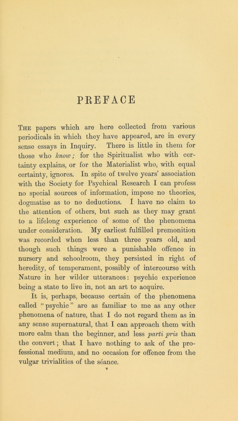 PKEFACE The papers which are here collected from various periodicals in which they have appeared, are in every sense essays in Inquiry. There is little in them for those who know; for the Spiritualist who with cer- tainty explains, or for the Materialist who, with equal certainty, ignores. In spite of twelve years’ association with the Society for Psychical Research I can profess no special sources of information, impose no theories, dogmatise as to no deductions. I have no claim to the attention of others, but such as they may grant to a lifelong experience of some of the phenomena under consideration. My earliest fulfilled premonition was recorded when less than three years old, and though such things were a punishable offence in nursery and schoolroom, they persisted in right of heredity, of temperament, possibly of intercourse with Nature in her wilder utterances: psychic experience being a state to live in, not an art to acquire. It is, perhaps, because certain of the phenomena called “psychic” are as familiar to me as any other phenomena of nature, that I do not regard them as in any sense supernatural, that I can approach them with more calm than the beginner, and less parti pris than the convert; that I have nothing to ask of the pro- fessional medium, and no occasion for offence from the vulgar trivialities of the seance.