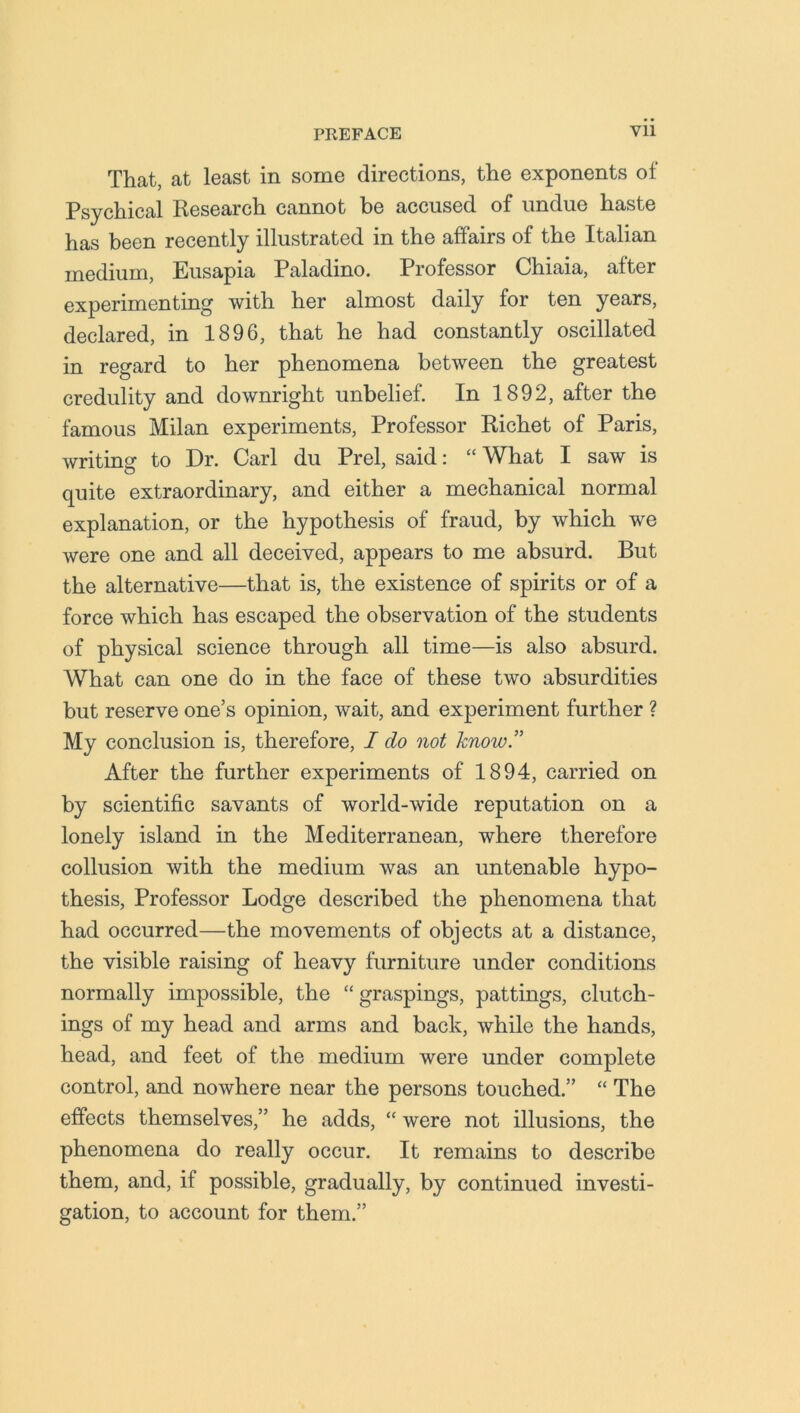 That, at least in some directions, the exponents of Psychical Research cannot be accused of undue haste has been recently illustrated in the affairs of the Italian medium, Eusapia Paladino. Professor Chiaia, after experimenting with her almost daily for ten years, declared, in 1896, that he had constantly oscillated in regard to her phenomena between the greatest credulity and downright unbelief. In 1892, after the famous Milan experiments, Professor Richet of Paris, writing to Dr. Carl du Prel, said: “ What I saw is quite extraordinary, and either a mechanical normal explanation, or the hypothesis of fraud, by which we were one and all deceived, appears to me absurd. But the alternative—that is, the existence of spirits or of a force which has escaped the observation of the students of physical science through all time—is also absurd. What can one do in the face of these two absurdities but reserve one’s opinion, wait, and experiment further ? My conclusion is, therefore, I do not know.” After the further experiments of 1894, carried on by scientific savants of world-wide reputation on a lonely island in the Mediterranean, where therefore collusion with the medium was an untenable hypo- thesis, Professor Lodge described the phenomena that had occurred—the movements of objects at a distance, the visible raising of heavy furniture under conditions normally impossible, the “ graspings, pattings, clutcli- ings of my head and arms and back, while the hands, head, and feet of the medium were under complete control, and nowhere near the persons touched.” “ The effects themselves,” he adds, “ were not illusions, the phenomena do really occur. It remains to describe them, and, if possible, gradually, by continued investi- gation, to account for them.”