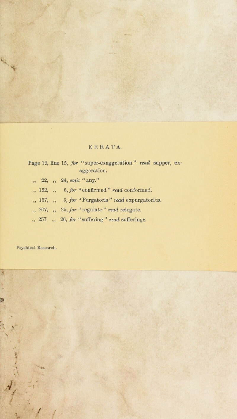 s* ERRATA. Page 19, line 15, for “super-exaggeration” read supper, ex- aggeration. ,, 22, ,, 24, omit “any.” ,, 152, ., G, for “ confirmed ” read conformed. ,, 157, ,, 5, for “ Purgatoris ” read expurgatorius. ,, 207, ,, 25, for “ regulate ” read relegate. ,, 257, ,, 26, for “suffering” read sufferings. Psychical Research. \ » i i 1 x *