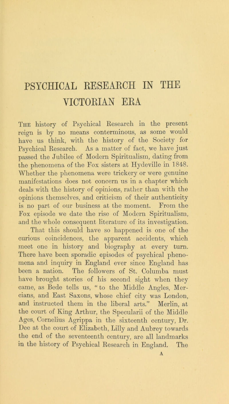 PSYCHICAL RESEARCH IN THE VICTORIAN ERA The history of Psychical Research in the present reign is by no means conterminous, as some would have us think, with the history of the Society for Psychical Research. As a matter of fact, we have just passed the Jubilee of Modem Spiritualism, dating from the phenomena of the Fox sisters at Hydeville in 1848. Whether the phenomena were trickery or were genuine manifestations does not concern us in a chapter which deals with the history of opinions, rather than with the opinions themselves, and criticism of their authenticity is no part of our business at the moment. From the Fox episode we date the rise of Modem Spiritualism, and the whole consequent literature of its investigation. That this should have so happened is one of the curious coincidences, the apparent accidents, which meet one in history and biography at every turn. There have been sporadic episodes of psychical pheno- mena and inquiry in England ever since England has been a nation. The followers of St. Columba must have brought stories of his second sight when they came, as Bede tells us, “ to the Middle Angles, Mer- cians, and East Saxons, whose chief city was London, and instructed them in the liberal arts.” Merlin, at the court of King Arthur, the Specularii of the Middle Ages, Cornelius Agrippa in the sixteenth century, Dr. Dee at the court of Elizabeth, Lilly and Aubrey towards the end of the seventeenth century, are all landmarks in the history of Psychical Research in England. The