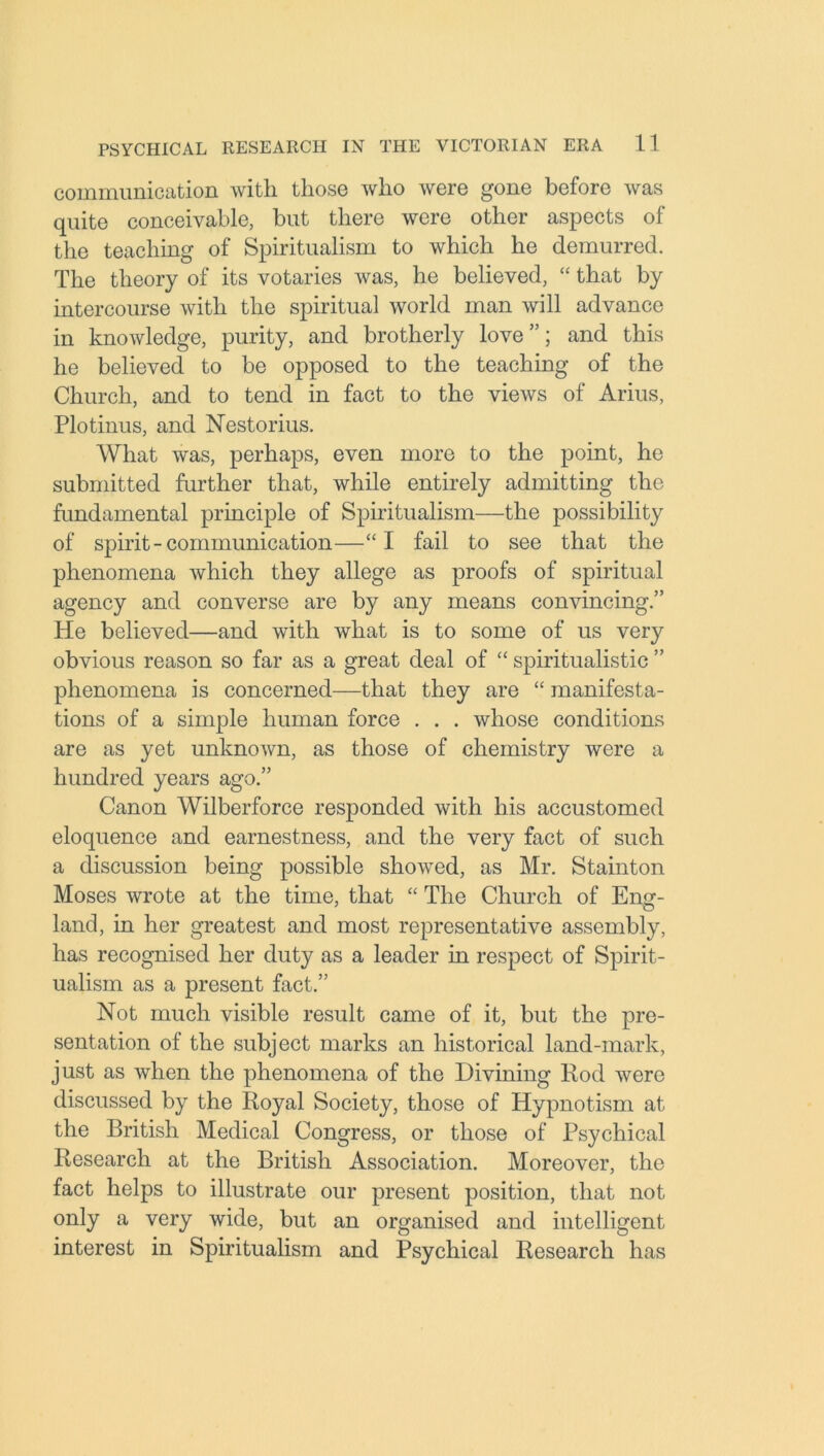 communication with those who were gone before was quite conceivable, but there were other aspects of the teaching of Spiritualism to which he demurred. The theory of its votaries was, he believed, “ that by intercourse with the spiritual world man will advance in knowledge, purity, and brotherly love ”; and this he believed to be opposed to the teaching of the Church, and to tend in fact to the views of Arius, Plotinus, and Nestorius. What was, perhaps, even more to the point, he submitted further that, while entirely admitting the fundamental principle of Spiritualism—the possibility of spirit - communication—“I fail to see that the phenomena which they allege as proofs of spiritual agency and converse are by any means convincing.” He believed—and with what is to some of us very obvious reason so far as a great deal of “ spiritualistic ” phenomena is concerned—that they are “ manifesta- tions of a simple human force . . . whose conditions are as yet unknown, as those of chemistry were a hundred years ago.” Canon Wilberforce responded with his accustomed eloquence and earnestness, and the very fact of such a discussion being possible showed, as Mr. Stainton Moses wrote at the time, that “ The Church of Eng- land, in her greatest and most representative assembly, has recognised her duty as a leader in respect of Spirit- ualism as a present fact.” Not much visible result came of it, but the pre- sentation of the subject marks an historical land-mark, just as when the phenomena of the Divining Rod were discussed by the Royal Society, those of Hypnotism at the British Medical Congress, or those of Psychical Research at the British Association. Moreover, the fact helps to illustrate our present position, that not only a very wide, but an organised and intelligent interest in Spiritualism and Psychical Research has