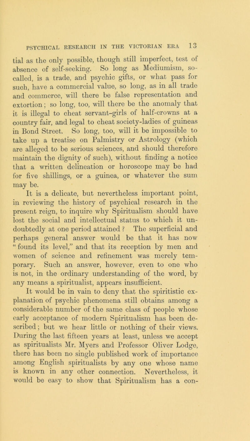 tial as the only possible, though still imperfect, test of absence of self-seeking. So long as Mediumism, so- called, is a trade, and psychic gifts, or what pass for such, have a commercial value, so long, as in all trade and commerce, will there be false representation and extortion; so long, too, will there be the anomaly that it is illegal to cheat servant-girls of half-crowns at a country fair, and legal to cheat society-ladies of guineas in Bond Street. So long, too, will it be impossible to take up a treatise on Palmistry or Astrology (which are alleged to be serious sciences, and should therefore maintain the dignity of such), without finding a notice that a written delineation or horoscope may be had for five shillings, or a guinea, or whatever the sum may be. It is a delicate, but nevertheless important point, in reviewing the history of psychical research in the present reign, to inquire why Spiritualism should have lost the social and intellectual status to which it un- doubtedly at one period attained ? The superficial and perhaps general answer would be that it has now “ found its level,” and that its reception by men and women of science and refinement was merely tem- porary. Such an answer, however, even to one who is not, in the ordinary understanding of the word, by any means a spiritualist, appears insufficient. It would be in vain to deny that the spiritistic ex- planation of psychic phenomena still obtains among a considerable number of the same class of people whose early acceptance of modern Spiritualism has been de- scribed ; but we hear little or nothing of their views. During the last fifteen years at least, unless we accept as spiritualists Mr. Myers and Professor Oliver Lodge, there has been no single published work of importance among English spiritualists by any one whose name is known in any other connection. Nevertheless, it would be easy to show that Spiritualism has a con-