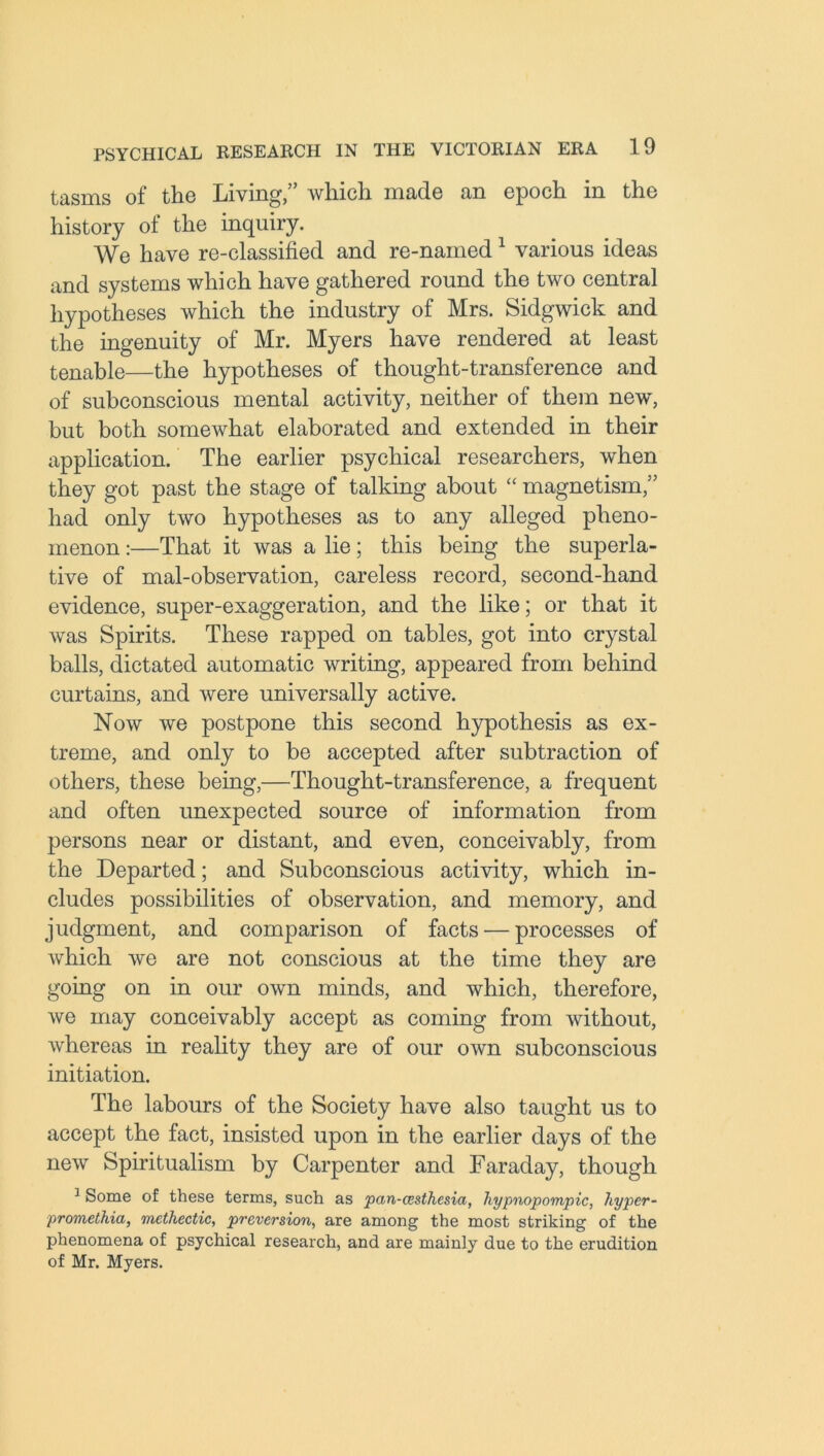 tasms of the Living,” which made an epoch in the history of the inquiry. We have re-classified and re-named1 various ideas and systems which have gathered round the two central hypotheses which the industry of Mrs. Sidgwick and the ingenuity of Mr. Myers have rendered at least tenable—the hypotheses of thought-transference and of subconscious mental activity, neither of them new, but both somewhat elaborated and extended in their application. The earlier psychical researchers, when they got past the stage of talking about “ magnetism,” had only two hypotheses as to any alleged pheno- menon :—That it was a lie; this being the superla- tive of mal-observation, careless record, second-hand evidence, super-exaggeration, and the like; or that it was Spirits. These rapped on tables, got into crystal balls, dictated automatic writing, appeared from behind curtains, and were universally active. Now we postpone this second hypothesis as ex- treme, and only to be accepted after subtraction of others, these being,—Thought-transference, a frequent and often unexpected source of information from persons near or distant, and even, conceivably, from the Departed; and Subconscious activity, which in- cludes possibilities of observation, and memory, and judgment, and comparison of facts — processes of which we are not conscious at the time they are going on in our own minds, and which, therefore, we may conceivably accept as coming from without, whereas in reality they are of our own subconscious initiation. The labours of the Society have also taught us to accept the fact, insisted upon in the earlier days of the new Spiritualism by Carpenter and Faraday, though 3 Some of these terms, such as pan-cesthcsia, liypnopompic, hyper- promethia, mcthectic, preversion, are among the most striking of the phenomena of psychical research, and are mainly due to the erudition of Mr. Myers.