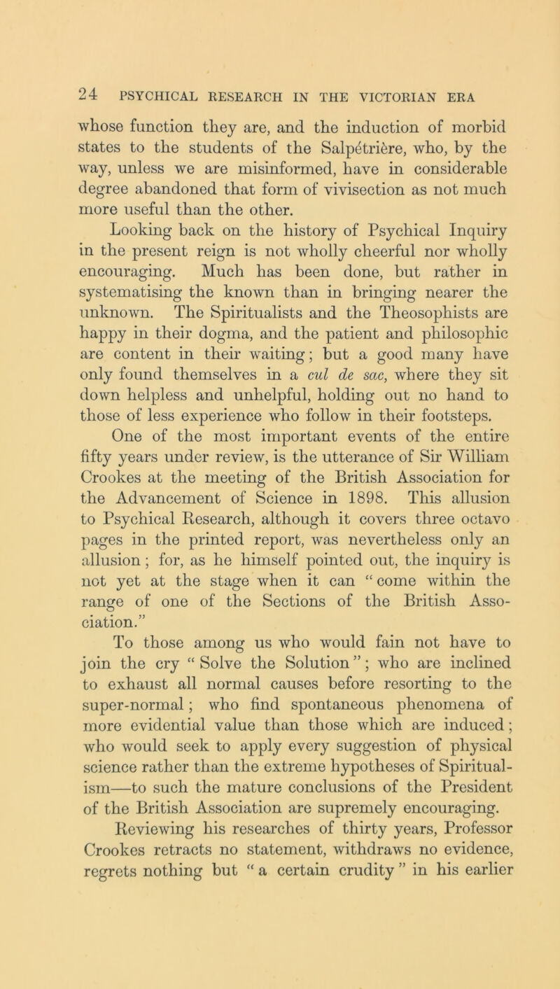 whose function they are, and the induction of morbid states to the students of the Salpetriere, who, by the way, unless we are misinformed, have in considerable degree abandoned that form of vivisection as not much more useful than the other. Looking hack on the history of Psychical Inquiry in the present reign is not wholly cheerful nor wholly encouraging. Much has been done, but rather in systematising the known than in bringing nearer the unknown. The Spiritualists and the Theosophists are happy in their dogma, and the patient and philosophic are content in their waiting; but a good many have only found themselves in a cul de sac, where they sit down helpless and unhelpful, holding out no hand to those of less experience who follow in their footsteps. One of the most important events of the entire fifty years under review, is the utterance of Sir William Crookes at the meeting of the British Association for the Advancement of Science in 1898. This allusion to Psychical Research, although it covers three octavo pages in the printed report, was nevertheless only an allusion; for, as he himself pointed out, the inquiry is not yet at the stage when it can “ come within the range of one of the Sections of the British Asso- ciation.” To those among us who would fain not have to join the cry “Solve the Solution”; who are inclined to exhaust all normal causes before resorting to the super-normal; who find spontaneous phenomena of more evidential value than those which are induced; who would seek to apply every suggestion of physical science rather than the extreme hypotheses of Spiritual- ism—to such the mature conclusions of the President of the British Association are supremely encouraging. Reviewing his researches of thirty years, Professor Crookes retracts no statement, withdraws no evidence, regrets nothing but “ a certain crudity ” in his earlier