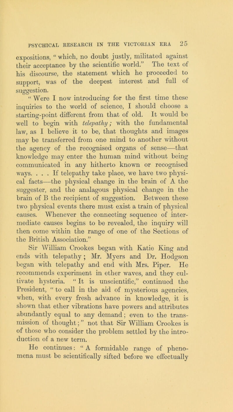 expositions, “ which, no doubt justly, militated against their acceptance by the scientific world.” The text of his discourse, the statement which he proceeded to support, was of the deepest interest and full of suggestion. “ Were I now introducing for the first time these inquiries to the world of science, I should choose a starting-point different from that of old. It would be well to begin with telepathy; with the fundamental law, as I believe it to be, that thoughts and images may be transferred from one mind to another without the agency of the recognised organs of sense—that knowledge may enter the human mind without being communicated in any hitherto known or recognised ways. ... If telepathy take place, we have two physi- cal facts—the physical change in the brain of A the suggester, and the analagous physical change in the brain of B the recipient of suggestion. Between these two physical events there must exist a train of physical causes. Whenever the connecting sequence of inter- mediate causes begins to be revealed, the inquiry will then come within the range of one of the Sections of the British Association.” Sir William Crookes began with Katie King and ends with telepathy; Mr. Myers and Dr. Hodgson began with telepathy and end with Mrs. Piper. He recommends experiment in ether waves, and they cul- tivate hysteria. “ It is unscientific,” continued the President, “ to call in the aid of mysterious agencies, when, with every fresh advance in knowledge, it is shown that ether vibrations have powers and attributes abundantly equal to any demand; even to the trans- mission of thought; ” not that Sir William Crookes is of those who consider the problem settled by the intro- duction of a new term. He continues: “ A formidable range of pheno- mena must be scientifically sifted before we effectually