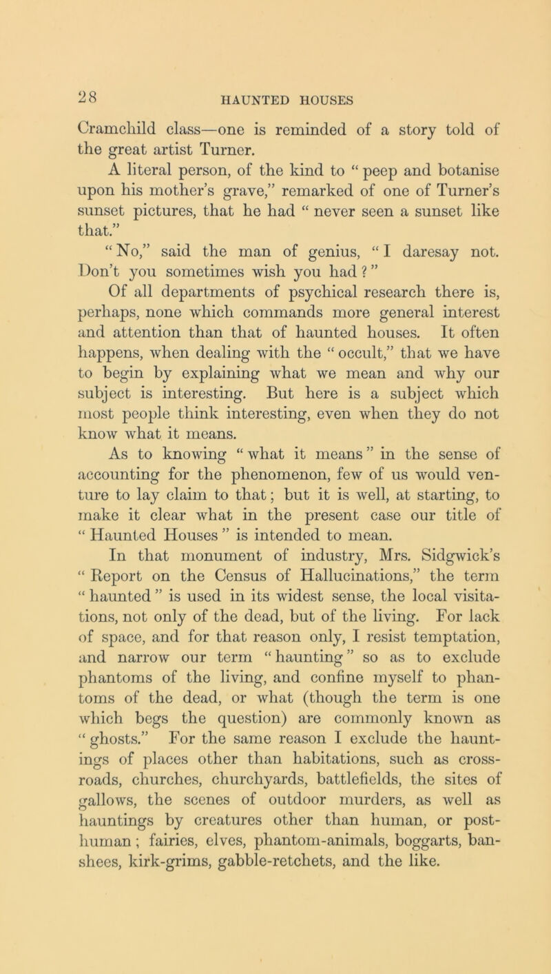 Cramcliild class—one is reminded of a story told of the great artist Turner. A literal person, of the kind to “ peep and botanise upon his mother’s grave,” remarked of one of Turner’s sunset pictures, that he had “ never seen a sunset like that.” “ No,” said the man of genius, “ I daresay not. Don’t you sometimes wish you had ? ” Of all departments of psychical research there is, perhaps, none which commands more general interest and attention than that of haunted houses. It often happens, when dealing with the “ occult,” that we have to begin by explaining what we mean and why our subject is interesting. But here is a subject which most people think interesting, even when they do not know what it means. As to knowing “ what it means ” in the sense of accounting for the phenomenon, few of us would ven- ture to lay claim to that; but it is well, at starting, to make it clear what in the present case our title of “ Haunted Houses ” is intended to mean. In that monument of industry, Mrs. Sidgwick’s “ Report on the Census of Hallucinations,” the term “ haunted ” is used in its widest sense, the local visita- tions, not only of the dead, but of the living. For lack of space, and for that reason only, I resist temptation, and narrow our term “ haunting ” so as to exclude phantoms of the living, and confine myself to phan- toms of the dead, or what (though the term is one which begs the question) are commonly known as “ ghosts.” For the same reason I exclude the liaunt- ings of places other than habitations, such as cross- roads, churches, churchyards, battlefields, the sites of gallows, the scenes of outdoor murders, as well as hauntings by creatures other than human, or post- human ; fairies, elves, phantom-animals, boggarts, ban- shees, kirk-grims, gabble-retcliets, and the like.