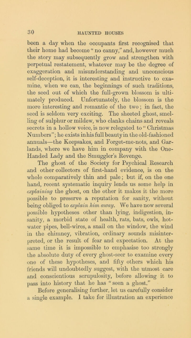 been a day when the occupants first recognised that their home had become “ no canny,” and, however much the story may subsequently grow and strengthen with perpetual restatement, whatever may be the degree of exaggeration and misunderstanding and unconscious self-deception, it is interesting and instructive to exa- mine, when we can, the beginnings of such traditions, the seed out of which the full-grown blossom is ulti- mately produced. Unfortunately, the blossom is the more interesting and romantic of the two; in fact, the seed is seldom very exciting. The sheeted ghost, smel- ling of sulphur or mildew, who clanks chains and reveals secrets in a hollow voice, is now relegated to “ Christmas Numbers”; he exists inhis full beauty in the old-fashioned annuals—the Keepsakes, and Forget-me-nots, and Gar- lands, where we have him in company with the One- Handed Lady and the Smuggler’s Revenge. The ghost of the Society for Psychical Research and other collectors of first-hand evidence, is on the whole comparatively thin and pale; but if, on the one hand, recent systematic inquiry lends us some help in explaining the ghost, on the other it makes it the more possible to preserve a reputation for sanity, without being obliged to explain him away. We have now several possible hypotheses other than lying, indigestion, in- sanity, a morbid state of health, rats, bats, owls, hot- water pipes, bell-wires, a snail on the window, the wind in the chimney, vibration, ordinary sounds misinter- preted, or the result of fear and expectation. At the same time it is impossible to emphasise too strongly the absolute duty of every gliost-seer to examine every one of these hypotheses, and fifty others which his friends will undoubtedly suggest, with the utmost care and conscientious scrupulosity, before allowing it to pass into history that he has “ seen a ghost.” Before generalising further, let us carefully consider a single example. I take for illustration an experience