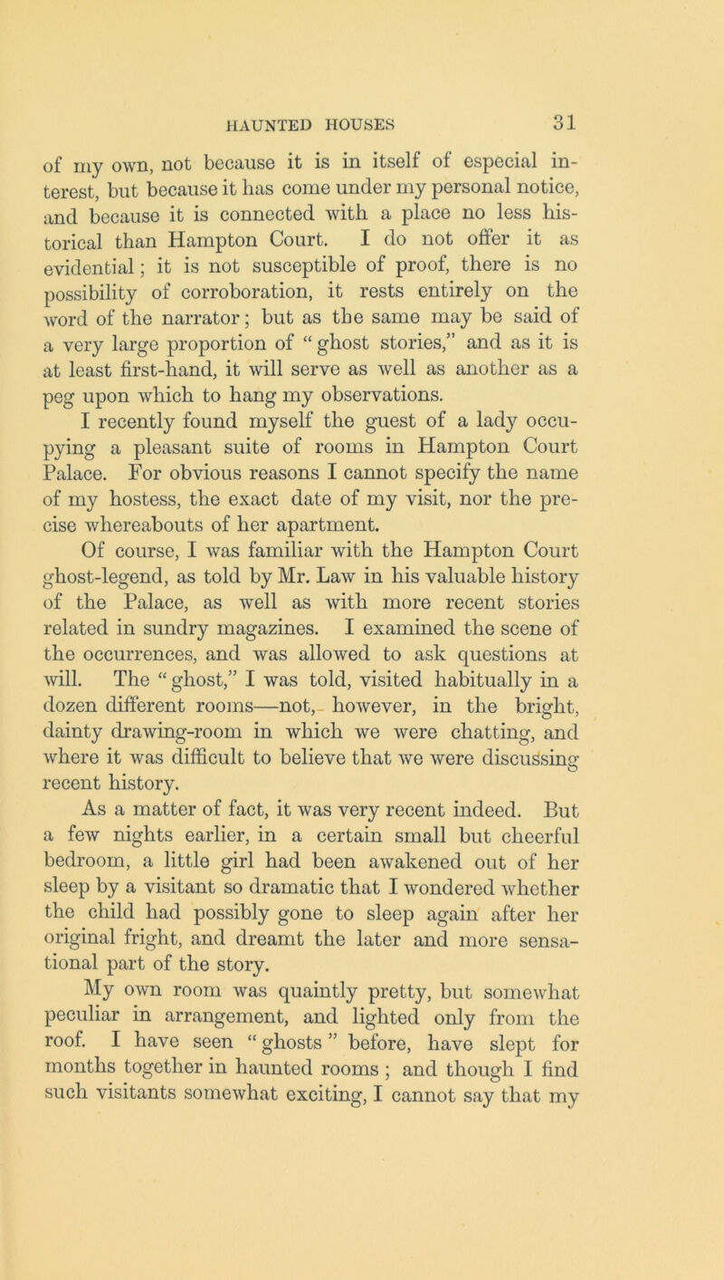 of my own, not because it is in itself of especial in- terest, but because it has come under my personal notice, and because it is connected with a place no less his- torical than Hampton Court. I do not offer it as evidential; it is not susceptible of proof, there is no possibility of corroboration, it rests entirely on the word of the narrator; but as the same may be said of a very large proportion of “ ghost stories,” and as it is at least first-hand, it will serve as well as another as a peg upon which to hang my observations. I recently found myself the guest of a lady occu- pying a pleasant suite of rooms in Hampton Court Palace. For obvious reasons I cannot specify the name of my hostess, the exact date of my visit, nor the pre- cise whereabouts of her apartment. Of course, I was familiar with the Hampton Court ghost-legend, as told by Mr. Law in his valuable history of the Palace, as well as with more recent stories related in sundry magazines. I examined the scene of the occurrences, and was allowed to ask questions at will. The “ ghost,” I was told, visited habitually in a dozen different rooms—not,- however, in the bright, dainty drawing-room in which we were chatting, and where it was difficult to believe that we were discussing recent history. As a matter of fact, it was very recent indeed. But a few nights earlier, in a certain small but cheerful bedroom, a little girl had been awakened out of her sleep by a visitant so dramatic that I wondered whether the child had possibly gone to sleep again after her original fright, and dreamt the later and more sensa- tional part of the story. My own room was quaintly pretty, but somewhat peculiar in arrangement, and lighted only from the roof. I have seen “ ghosts ” before, have slept for months together in haunted rooms ; and though I find such visitants somewhat exciting, I cannot say that my