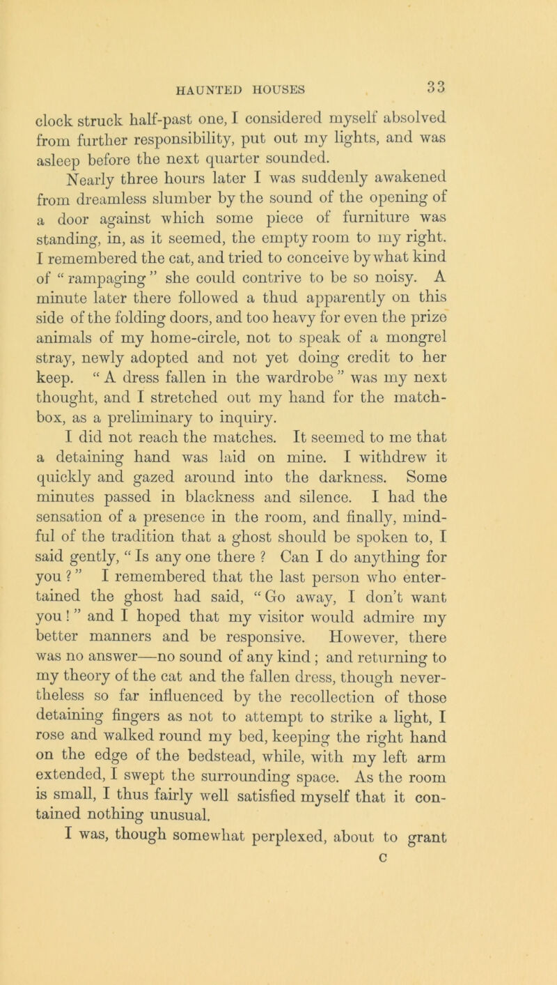 clock struck half-past one, I considered myself absolved from further responsibility, put out my lights, and was asleep before the next quarter sounded. Nearly three hours later I was suddenly awakened from dreamless slumber by the sound of the opening of a door against which some piece of furniture was standing, in, as it seemed, the empty room to my right. I remembered the cat, and tried to conceive by what kind of “ rampaging ” she could contrive to be so noisy. A minute later there followed a thud apparently on this side of the folding doors, and too heavy for even the prize animals of my home-circle, not to speak of a mongrel stray, newly adopted and not yet doing credit to her keep. “ A dress fallen in the wardrobe ” was my next thought, and I stretched out my hand for the match- box, as a preliminary to inquiry. I did not reach the matches. It seemed to me that a detaining hand was laid on mine. I withdrew it quickly and gazed around into the darkness. Some minutes passed in blackness and silence. I had the sensation of a presence in the room, and finally, mind- ful of the tradition that a ghost should be spoken to, I said gently, “ Is any one there ? Can I do anything for you ? ” I remembered that the last person who enter- tained the ghost had said, “ Go away, I don’t want you! ” and I hoped that my visitor would admire my better manners and be responsive. However, there was no answer—no sound of any kind ; and returning to my theory of the cat and the fallen dress, though never- theless so far influenced by the recollection of those detaining fingers as not to attempt to strike a light, I rose and walked round my bed, keeping the right hand on the edge of the bedstead, while, with my left arm extended, I swept the surrounding space. As the room is small, I thus fairly well satisfied myself that it con- tained nothing unusual. I was, though somewhat perplexed, about to grant c