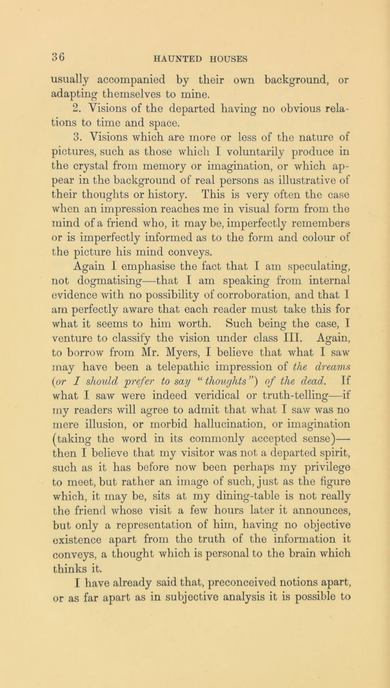 usually accompanied by their own background, or adapting themselves to mine. 2. Visions of the departed having no obvious rela- tions to time and space. 3. Visions which are more or less of the nature of pictures, such as those which 1 voluntarily produce in the crystal from memory or imagination, or which ap- pear in the background of real persons as illustrative of their thoughts or history. This is very often the case when an impression reaches me in visual form from the mind of a friend who, it may be, imperfectly remembers or is imperfectly informed as to the form and colour of the picture his mind conveys. Again I emphasise the fact that I am speculating, not dogmatising—that I am speaking from internal evidence with no possibility of corroboration, and that 1 am perfectly aware that each reader must take this for what it seems to him worth. Such being the case, I venture to classify the vision under class III. Again, to borrow from Mr. Myers, I believe that what I saw may have been a telepathic impression of the dreams {or 1 should 'prefer to say “ thoughts”) of the dead. If what I saw were indeed veridical or truth-telling—if my readers will agree to admit that what I saw was no mere illusion, or morbid hallucination, or imagination (taking the word in its commonly accepted sense)— then I believe that my visitor was not a departed spirit, such as it has before now been perhaps my privilege to meet, but rather an image of such, just as the figure which, it may be, sits at my dining-table is not really the friend whose visit a few hours later it announces, but only a representation of him, having no objective existence apart from the truth of the information it conveys, a thought which is personal to the brain which thinks it. I have already said that, preconceived notions apart, or as far apart as in subjective analysis it is possible to