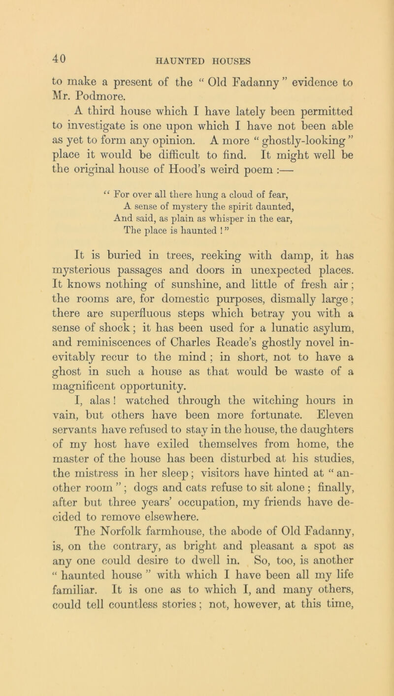 to make a present of the “ Old Fadanny ” evidence to Mr. Podmore. A third house which I have lately been permitted to investigate is one upon which I have not been able as yet to form any opinion. A more “ ghostly-looking ” place it would be difficult to find. It might well be the original house of Hood’s weird poem :— “ For over all there hung a cloud of fear, A sense of mystery the spirit daunted, And said, as plain as whisper in the ear, The place is haunted ! ” It is buried in trees, reeking with damp, it has mysterious passages and doors in unexpected places. It knows nothing of sunshine, and little of fresh air; the rooms are, for domestic purposes, dismally large; there are superfluous steps which betray you with a sense of shock; it has been used for a lunatic asylum, and reminiscences of Charles Reade’s ghostly novel in- evitably recur to the mind ; in short, not to have a ghost in such a house as that would be waste of a magnificent opportunity. I, alas ! watched through the witching hours in vain, but others have been more fortunate. Eleven servants have refused to stay in the house, the daughters of my host have exiled themselves from home, the master of the house has been disturbed at his studies, the mistress in her sleep; visitors have hinted at “ an- other room ” ; dogs and cats refuse to sit alone ; finally, after but three years’ occupation, my friends have de- cided to remove elsewhere. The Norfolk farmhouse, the abode of Old Fadanny, is, on the contrary, as bright and pleasant a spot as any one could desire to dwell in. So, too, is another “ haunted house ” with which I have been all my life familiar. It is one as to which I, and many others, could tell countless stories; not, however, at this time,