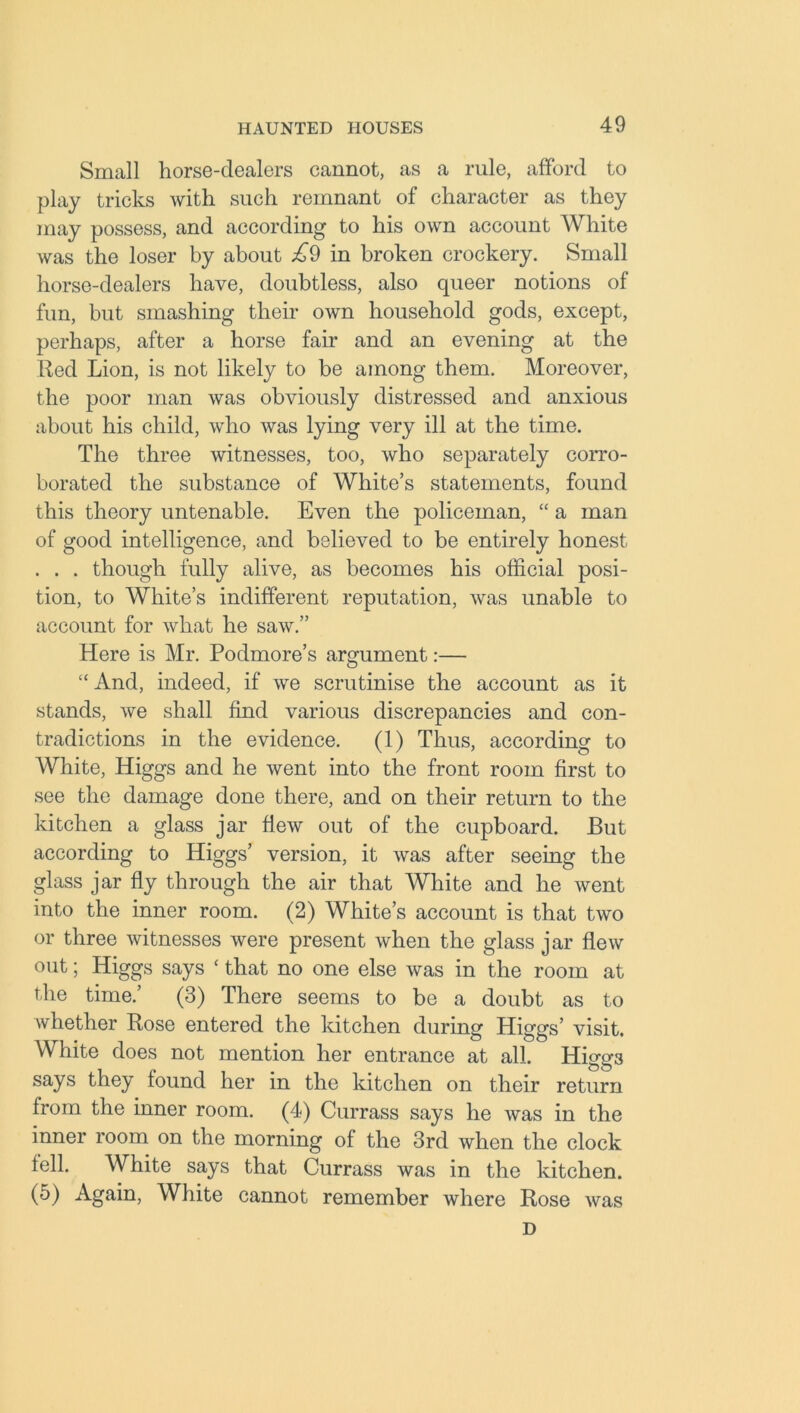 Small horse-dealers cannot, as a rule, afford to play tricks with such remnant of character as they may possess, and according to his own account White was the loser by about £9 in broken crockery. Small horse-dealers have, doubtless, also queer notions of fun, but smashing their own household gods, except, perhaps, after a horse faff and an evening at the Red Lion, is not likely to be among them. Moreover, the poor man was obviously distressed and anxious about his child, who was lying very ill at the time. The three witnesses, too, who separately corro- borated the substance of White’s statements, found this theory untenable. Even the policeman, “ a man of good intelligence, and believed to be entirely honest . . . though fully alive, as becomes his official posi- tion, to White’s indifferent reputation, was unable to account for what he saw.” Here is Mr. Podmore’s argument:— “And, indeed, if we scrutinise the account as it stands, we shall find various discrepancies and con- tradictions in the evidence. (1) Thus, according to White, Higgs and he went into the front room first to see the damage done there, and on their return to the kitchen a glass jar flew out of the cupboard. But according to Higgs’ version, it was after seeing the glass jar fly through the air that White and he went into the inner room. (2) White’s account is that two or three witnesses were present when the glass jar flew out; Higgs says ‘ that no one else was in the room at the time.’ (3) There seems to be a doubt as to whether Rose entered the kitchen during Higgs’ visit. White does not mention her entrance at all. Higgs says they found her in the kitchen on their return from the inner room. (4) Currass says he was in the inner room on the morning of the 3rd when the clock fell. White says that Currass was in the kitchen. (5) Again, White cannot remember where Rose was D