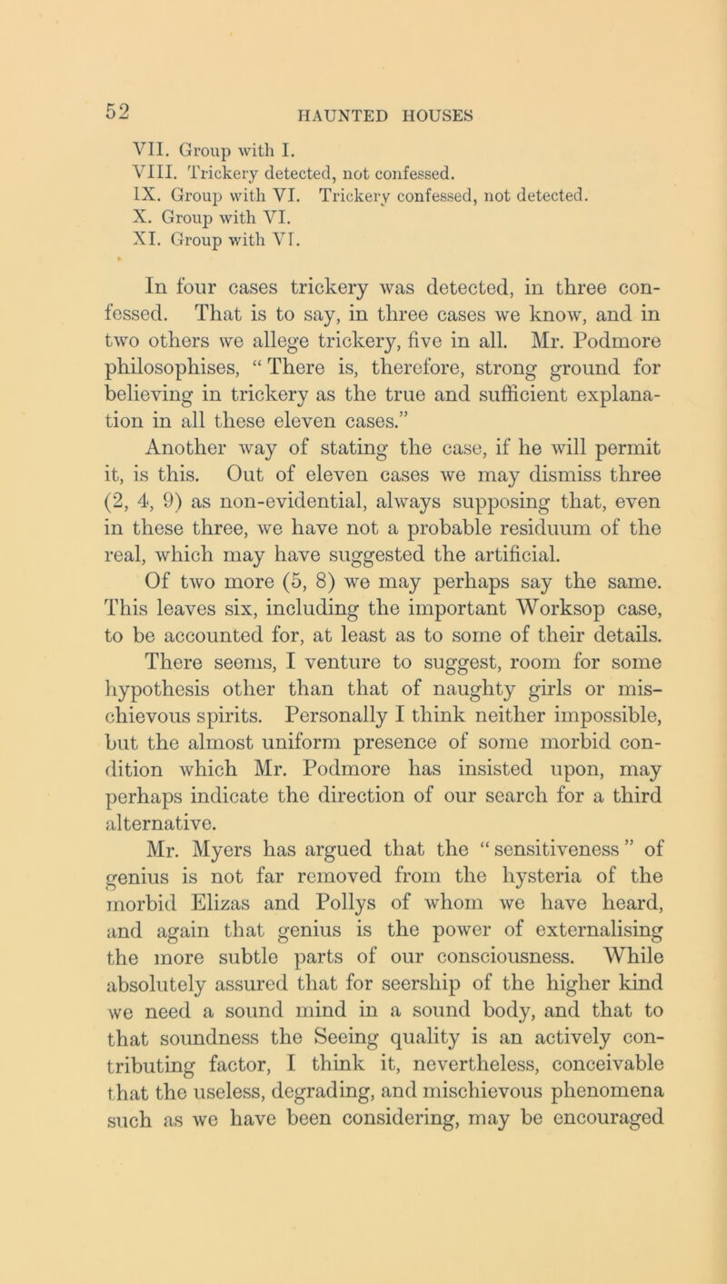 VII. Group with I. VIII. Trickery detected, not confessed. IX. Group with VI. Trickery confessed, not detected. X. Group with VI. XI. Group with VI. In four cases trickery was detected, in three con- fessed. That is to say, in three cases we know, and in two others we allege trickery, five in all. Mr. Podmore philosophises, “ There is, therefore, strong ground for believing in trickery as the true and sufficient explana- tion in all these eleven cases.” Another way of stating the case, if he will permit it, is this. Out of eleven cases we may dismiss three (2, 4, 9) as non-evidential, always supposing that, even in these three, we have not a probable residuum of the real, which may have suggested the artificial. Of two more (5, 8) we may perhaps say the same. This leaves six, including the important Worksop case, to be accounted for, at least as to some of their details. There seems, I venture to suggest, room for some hypothesis other than that of naughty girls or mis- chievous spirits. Personally I think neither impossible, but the almost uniform presence of some morbid con- dition which Mr. Podmore has insisted upon, may perhaps indicate the direction of our search for a third alternative. Mr. Myers has argued that the “ sensitiveness ” of genius is not far removed from the hysteria of the morbid Elizas and Pollys of whom we have heard, and again that genius is the power of externalising the more subtle parts of our consciousness. AVhile absolutely assured that for seership of the higher kind we need a sound mind in a sound body, and that to that soundness the Seeing quality is an actively con- tributing factor, I think it, nevertheless, conceivable that the useless, degrading, and mischievous phenomena such as we have been considering, may be encouraged