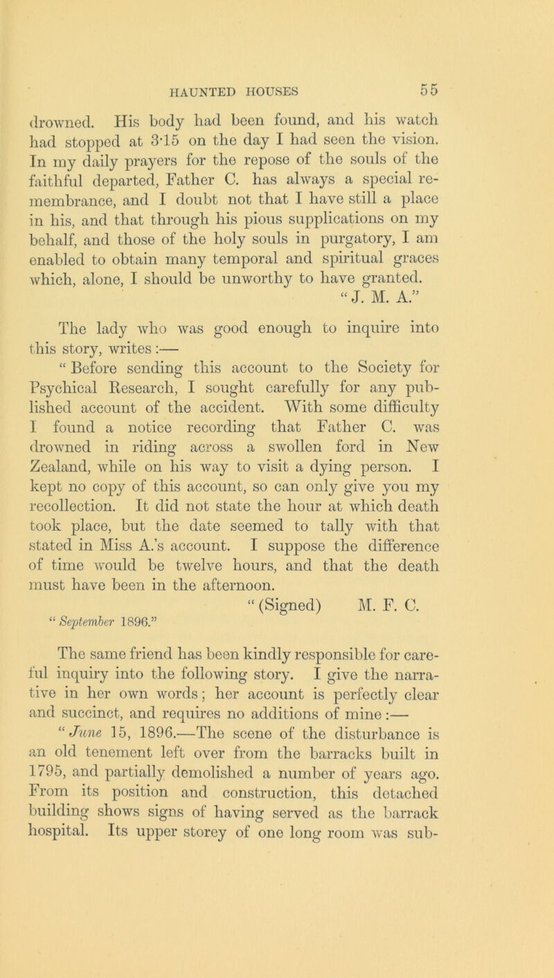 drowned. His body had been found, and his watch had stopped at 3-15 on the day I had seen the vision. In my daily prayers for the repose of the souls of the faithful departed, Father C. has always a special re- membrance, and I doubt not that I have still a place in his, and that through his pious supplications on my behalf, and those of the holy souls in purgatory, I am enabled to obtain many temporal and spiritual graces which, alone, I should be unworthy to have granted. “ J. M. A.” The lady who was good enough to inquire into this story, writes :— “ Before sending this account to the Society for Psychical Research, I sought carefully for any pub- lished account of the accident. With some difficulty I found a notice recording that Father C. was drowned in riding across a swollen ford in New Zealand, while on his way to visit a dying person. I kept no copy of this account, so can only give you my recollection. It did not state the hour at which death took place, but the date seemed to tally with that stated in Miss A.’s account. I suppose the difference of time would be twelve hours, and that the death must have been in the afternoon. “ (Signed) M. F. C. “ September 1896.” The same friend has been kindly responsible for care- ful inquiry into the following story. I give the narra- tive in her own words; her account is perfectly clear and succinct, and requires no additions of mine:— “June 15, 1896.—The scene of the disturbance is an old tenement left over from the barracks built in 1795, and partially demolished a number of years ago. From its position and construction, this detached building shows signs of having served as the barrack hospital. Its upper storey of one long room was sub-