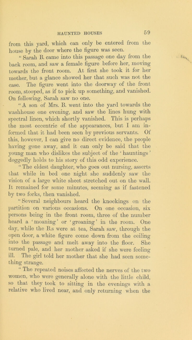 from this yard, which can only be entered from the house by the door where the figure was seen. “ Sarah B. came into this passage one day from the back room, and saw a female figure before her, moving toAvards the front room. At first she took it for her mother, but a glance showed her that such was not the case. The figure went into the doorway of the front room, stooped, as if to pick up something, and vanished. On following, Sarah saAv no one. “A son of Mrs. B. went into the yard towards the washhouse one evening, and saw the lines hung with spectral linen, Avhich shortly vanished. This is perhaps the most eccentric of the appearances, but I am in- formed that it had been seen by previous servants. Of this, however, I can give no direct evidence, the people having gone aAvay, and it can only be said that the young man Avho dislikes the subject of the ‘ hauntings ’ doggedly holds to his story of this odd experience. “ The eldest daughter, who goes out nursing, asserts that while in bed one night she suddenly saAv the vision of a large white sheet stretched out on the Avail. It remained for some minutes, seeming as if fastened by tAvo forks, then vanished. “ Several neighbours heard the knockings on the partition on various occasions. On one occasion, six persons being in the front room, three of the number heard a ‘ moaning ’ or ‘ groaning ’ in the room. One day, while the B.s Avere at tea, Sarah saw, through the open door, a white figure come doAvn from the ceiling into the passage and melt aAvay into the floor. She turned pale, and her mother asked if she Avere feeling ill. The girl told her mother that she had seen some- thing strange. “ The repeated noises affected the nerves of the tAvo women, Avho Avere generally alone Avitli the little child, so that they took to sitting in the evenings Avith a relative who lived near, and only returning when the