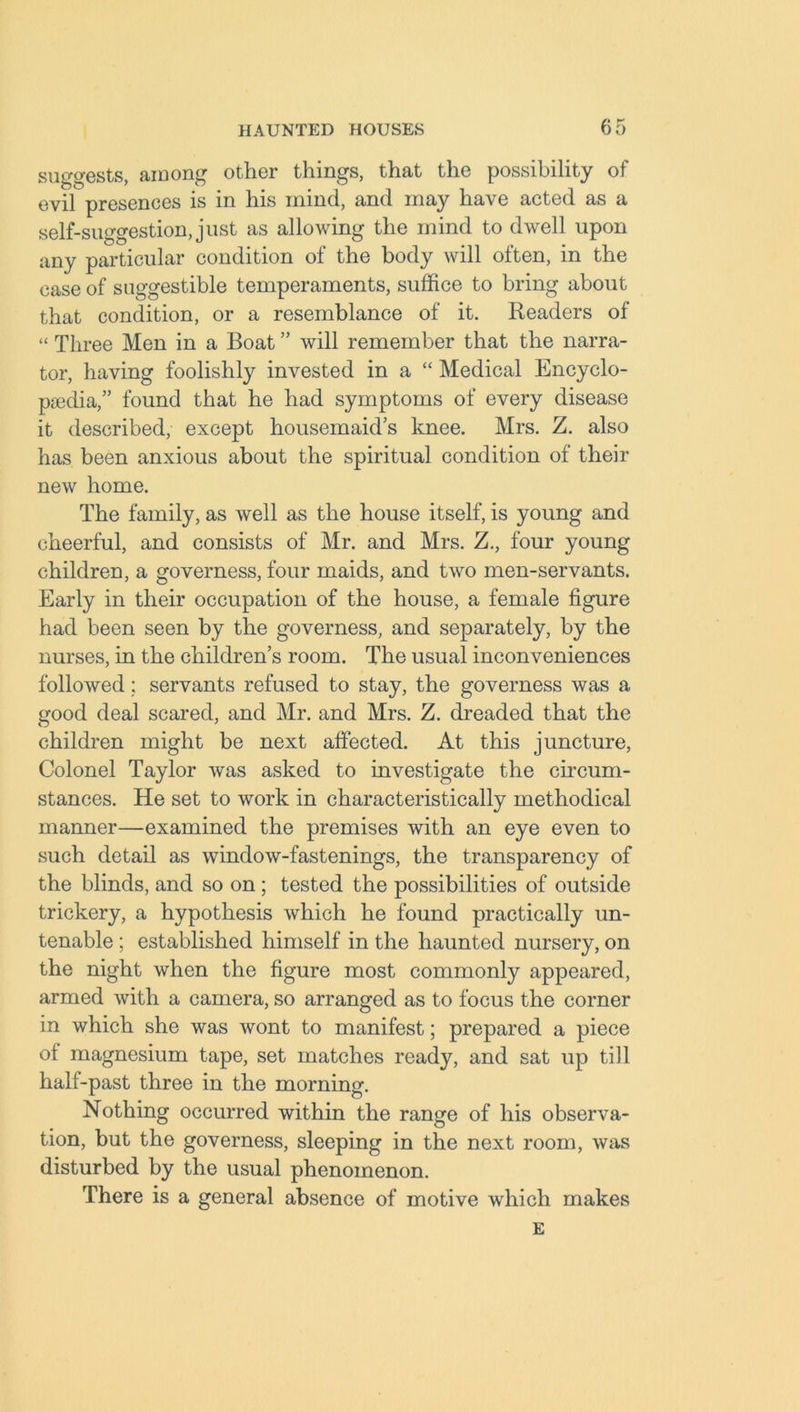 suggests, among other things, that the possibility of evif presences is in his mind, and may have acted as a self-suggestion, just as allowing the mind to dwell upon any particular condition of the body will often, in the case of suggestible temperaments, suffice to bring about that condition, or a resemblance of it. Readers of “ Three Men in a Boat ” will remember that the narra- tor, having foolishly invested in a “ Medical Encyclo- paedia,” found that he had symptoms of every disease it described, except housemaids knee. Mrs. Z. also has been anxious about the spiritual condition of their new home. The family, as well as the house itself, is young and cheerful, and consists of Mr. and Mrs. Z., four young children, a governess, four maids, and two men-servants. Early in their occupation of the house, a female figure had been seen by the governess, and separately, by the nurses, in the children’s room. The usual inconveniences followed; servants refused to stay, the governess was a good deal scared, and Mr. and Mrs. Z. dreaded that the children might be next affected. At this juncture, Colonel Taylor was asked to investigate the circum- stances. He set to work in characteristically methodical manner—examined the premises with an eye even to such detail as window-fastenings, the transparency of the blinds, and so on; tested the possibilities of outside trickery, a hypothesis which he found practically un- tenable ; established himself in the haunted nursery, on the night when the figure most commonly appeared, armed with a camera, so arranged as to focus the corner in which she was wont to manifest; prepared a piece of magnesium tape, set matches ready, and sat up till half-past three in the morning. Nothing occurred within the range of his observa- tion, but the governess, sleeping in the next room, was disturbed by the usual phenomenon. There is a general absence of motive which makes E