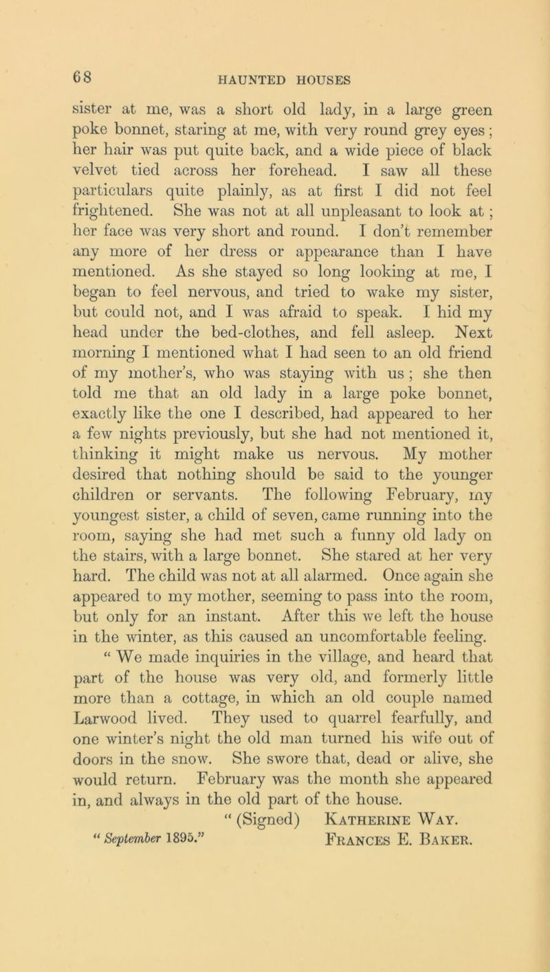 sister at me, was a short old lady, in a large green poke bonnet, staring at me, with very round grey eyes; her hair was put quite back, and a wide piece of black velvet tied across her forehead. I saw all these particulars quite plainly, as at first I did not feel frightened. She was not at all unpleasant to look at; her face was very short and round. I don’t remember any more of her dress or appearance than I have mentioned. As she stayed so long looking at me, I began to feel nervous, and tried to wake my sister, but could not, and I was afraid to speak. I hid my head under the bed-clothes, and fell asleep. Next morning I mentioned what I had seen to an old friend of my mother’s, who was staying with us ; she then told me that an old lady in a large poke bonnet, exactly like the one I described, had appeared to her a few nights previously, but she had not mentioned it, thinking it might make us nervous. My mother desired that nothing should be said to the younger children or servants. The following February, my youngest sister, a child of seven, came running into the room, saying she had met such a funny old lady on the stairs, with a large bonnet. She stared at her very hard. The child was not at all alarmed. Once again she appeared to my mother, seeming to pass into the room, but only for an instant. After this we left the house in the winter, as this caused an uncomfortable feeling. “We made inquiries in the village, and heard that part of the house was very old, and formerly little more than a cottage, in which an old couple named Larwood lived. They used to quarrel fearfully, and one winter’s night the old man turned his wife out of doors in the snow. She swore that, dead or alive, she would return. February was the month she appeared in, and always in the old part of the house. “ (Signed) Katherine Way. “September 1895.” FRANCES E. BAKER.