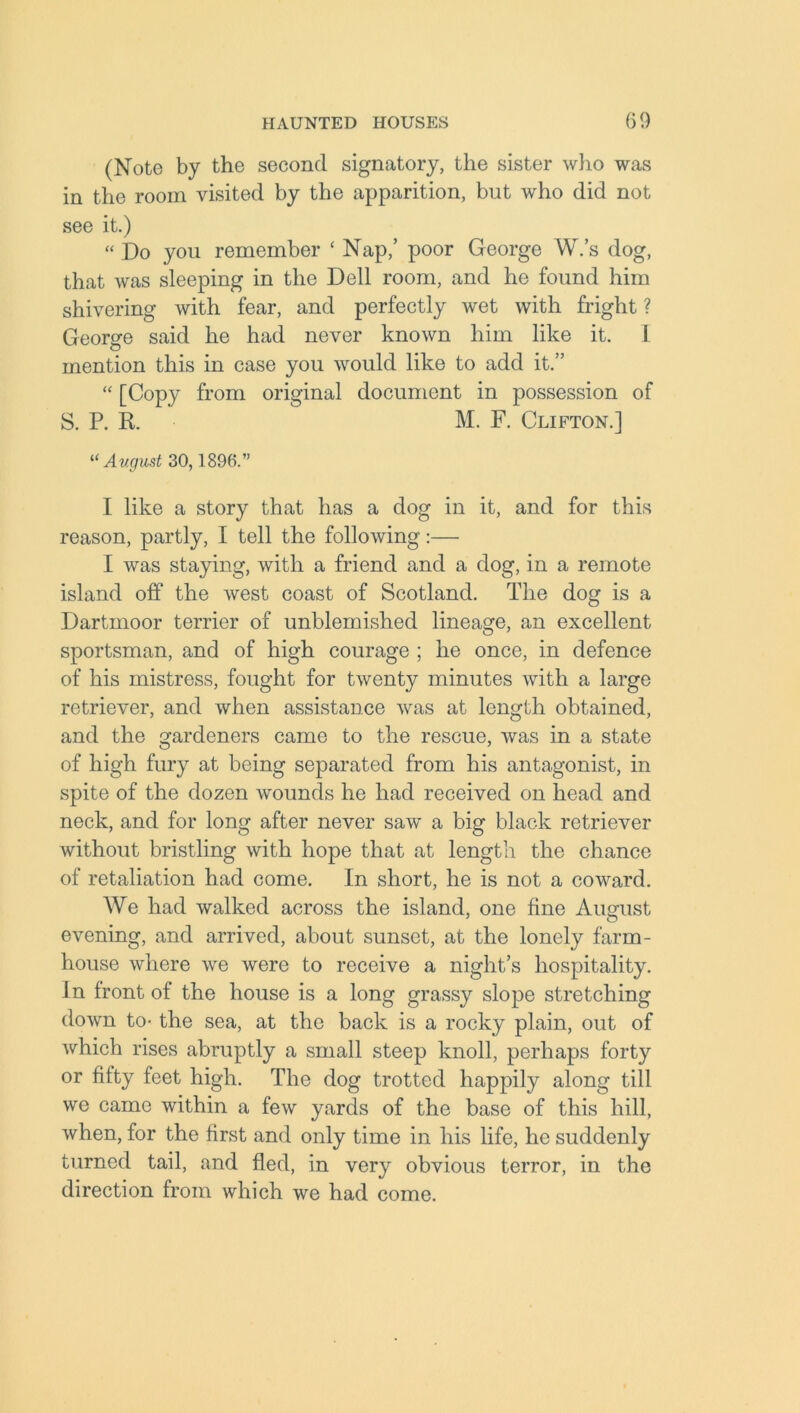 (Note by the second signatory, the sister who was in the room visited by the apparition, but who did not see it.) “ Do you remember ‘ Nap,’ poor George W.’s dog, that was sleeping in the Dell room, and he found him shivering with fear, and perfectly wet with fright ? George said he had never known him like it. 1 mention this in case you would like to add it.” “ [Copy from original document in possession of S. P. R. M. F. Clifton.] “ Avgust 30,1896.” I like a story that has a dog in it, and for this reason, partly, I tell the following:— I was staying, with a friend and a dog, in a remote island off the west coast of Scotland. The dog is a Dartmoor terrier of unblemished lineage, an excellent sportsman, and of high courage ; he once, in defence of his mistress, fought for twenty minutes with a large retriever, and when assistance was at length obtained, and the gardeners came to the rescue, was in a state of high fury at being separated from his antagonist, in spite of the dozen wounds he had received on head and neck, and for long after never saw a big black retriever without bristling with hope that at length the chance of retaliation had come. In short, he is not a coward. We had walked across the island, one fine August evening, and arrived, about sunset, at the lonely farm- house where we were to receive a night’s hospitality. In front of the house is a long grassy slope stretching down to- the sea, at the back is a rocky plain, out of which rises abruptly a small steep knoll, perhaps forty or fifty feet high. The dog trotted happily along till we came within a few yards of the base of this hill, when, for the first and only time in his life, he suddenly turned tail, and fled, in very obvious terror, in the direction from which we had come.