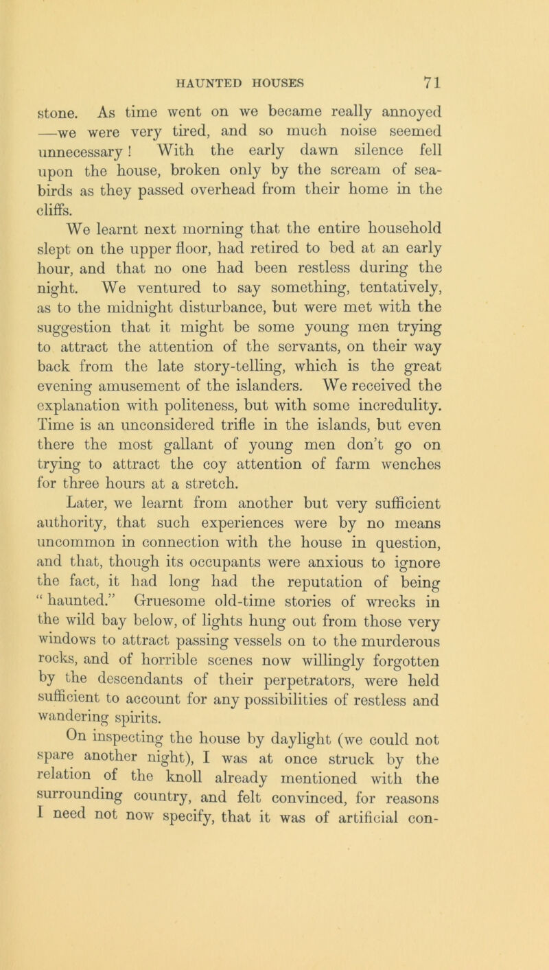 stone. As time went on we became really annoyed —we were very tired, and so much noise seemed unnecessary! With the early dawn silence fell upon the house, broken only by the scream of sea- birds as they passed overhead from their home in the cliffs. We learnt next morning that the entire household slept on the upper floor, had retired to bed at an early hour, and that no one had been restless during the night. We ventured to say something, tentatively, as to the midnight disturbance, but were met with the suggestion that it might be some young men trying to attract the attention of the servants, on their way back from the late story-telling, which is the great evening amusement of the islanders. We received the explanation with politeness, but with some incredulity. Time is an unconsidered trifle in the islands, but even there the most gallant of young men don’t go on trying to attract the coy attention of farm wenches for three hours at a stretch. Later, we learnt from another but very sufficient authority, that such experiences were by no means uncommon in connection with the house in question, and that, though its occupants were anxious to ignore the fact, it had long had the reputation of being “ haunted.” Gruesome old-time stories of wrecks in the wild bay below, of lights hung out from those very windows to attract passing vessels on to the murderous rocks, and of horrible scenes now willingly forgotten by the descendants of their perpetrators, were held sufficient to account for any possibilities of restless and wandering spirits. On inspecting the house by daylight (we could not spare another night), I was at once struck by the relation of the knoll already mentioned with the surrounding country, and felt convinced, for reasons I need not now specify, that it was of artificial con-