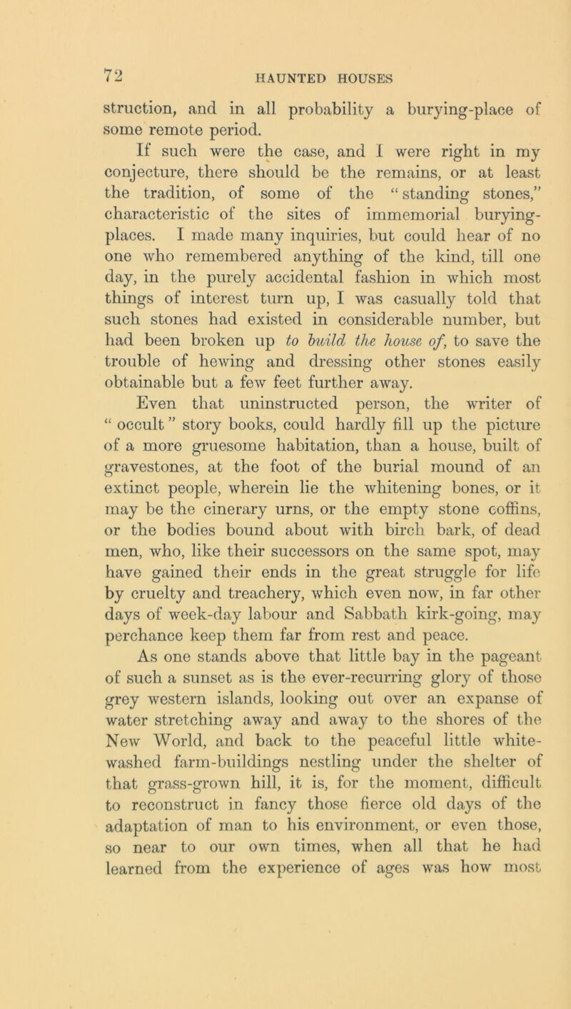 struction, and in all probability a burying-place of some remote period. If such were the case, and I were right in my conjecture, there should be the remains, or at least the tradition, of some of the “ standing stones,” characteristic of the sites of immemorial burying- places. I made many inquiries, but could hear of no one who remembered anything of the kind, till one day, in the purely accidental fashion in which most things of interest turn up, I was casually told that such stones had existed in considerable number, but had been broken up to build the house of, to save the trouble of hewing and dressing other stones easily obtainable but a few feet further away. Even that uninstructed person, the writer of “ occult ” story books, could hardly fill up the picture of a more gruesome habitation, than a house, built of gravestones, at the foot of the burial mound of an extinct people, wherein lie the whitening bones, or it may be the cinerary urns, or the empty stone coffins, or the bodies bound about with birch bark, of dead men, who, like their successors on the same spot, may have gained their ends in the great struggle for life by cruelty and treachery, which even now, in far other days of week-day labour and Sabbath kirk-going, may perchance keep them far from rest and peace. As one stands above that little bay in the pageant of such a sunset as is the ever-recurring glory of those grey western islands, looking out over an expanse of water stretching away and away to the shores of the New World, and back to the peaceful little white- washed farm-buildings nestling under the shelter of that grass-grown hill, it is, for the moment, difficult to reconstruct in fancy those fierce old days of the adaptation of man to his environment, or even those, so near to our own times, when all that he had learned from the experience of ages was how most