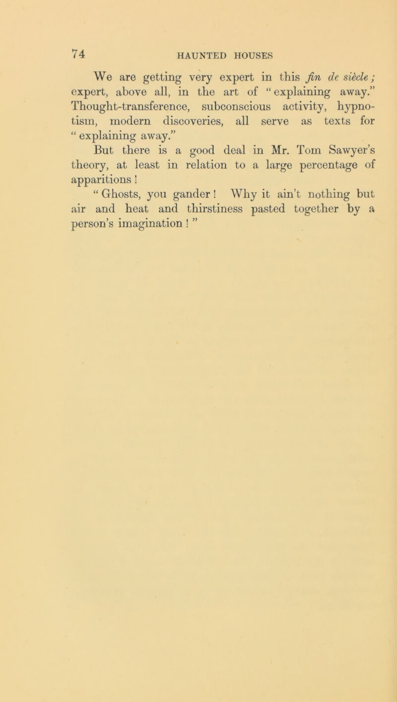 We are getting very expert in this fin de sidle; expert, above all, in the art of “ explaining away.” Thought-transference, subconscious activity, hypno- tism, modern discoveries, all serve as texts for “ explaining away.” But there is a good deal in Mr. Tom Sawyer’s theory, at least in relation to a large percentage of apparitions ! “ Ghosts, you gander ! Why it ain’t nothing but air and heat and thirstiness pasted together by a person’s imagination ! ”