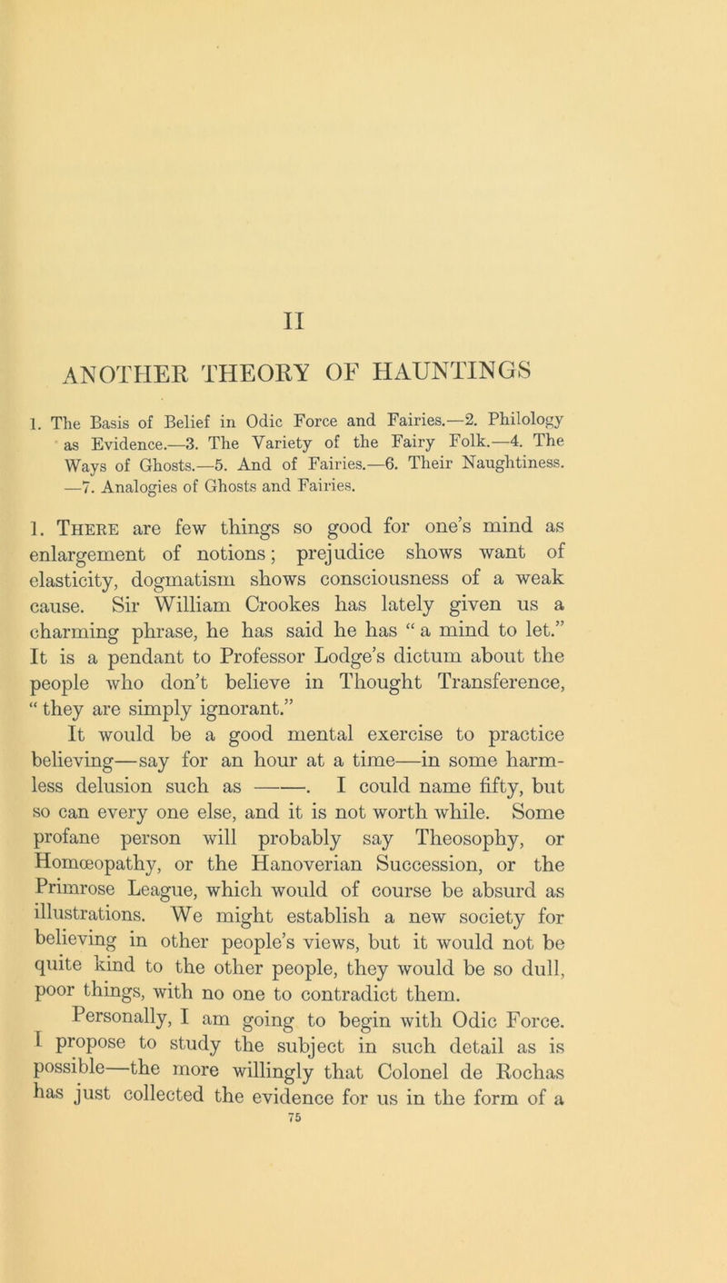 II ANOTHER THEORY OF HAUNTINGS 1. The Basis of Belief in Odic Force and Fairies—2. Philology as Evidence.—3. The Variety of the Fairy Folk.—4. The Ways of Ghosts.—5. And of Fairies.—6. Their Naughtiness. —7. Analogies of Ghosts and Fairies. 1. There are few things so good for one’s mind as enlargement of notions; prejudice shows want of elasticity, dogmatism shows consciousness of a weak cause. Sir William Crookes has lately given us a charming phrase, he has said he has “ a mind to let.” It is a pendant to Professor Lodge’s dictum about the people who don’t believe in Thought Transference, “ they are simply ignorant.” It would be a good mental exercise to practice believing—say for an hour at a time—in some harm- less delusion such as . I could name fifty, but so can every one else, and it is not worth while. Some profane person will probably say Theosophy, or Homoeopathy, or the Hanoverian Succession, or the Primrose League, which would of course be absurd as illustrations. We might establish a new society for believing in other people’s views, but it would not be quite kind to the other people, they would be so dull, poor things, with no one to contradict them. Personally, I am going to begin with Odic Force. I propose to study the subject in such detail as is possible the more willingly that Colonel de Rochas has just collected the evidence for us in the form of a