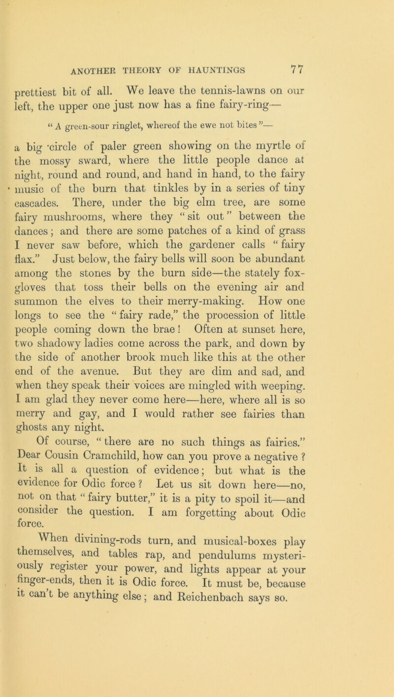 prettiest bit of all. We leave the tennis-lawns on our left, the upper one just now has a fine fairy-ring— “ A green-sour ringlet, whereof the ewe not bites ”— a big ‘circle of paler green showing on the myrtle of the mossy sward, where the little people dance at night, round and round, and hand in hand, to the fairy • music of the burn that tinkles by in a series of tiny cascades. There, under the big elm tree, are some fairy mushrooms, where they “ sit out ” between the dances; and there are some patches of a kind of grass I never saw before, which the gardener calls “ fairy flax.” Just below, the fairy bells will soon be abundant among the stones by the burn side—the stately fox- gloves that toss their bells on the evening air and summon the elves to their merry-making. How one longs to see the “ fairy rade,” the procession of little people coming down the brae! Often at sunset here, two shadowy ladies come across the park, and down by the side of another brook much like this at the other end of the avenue. But they are dim and sad, and when they speak their voices are mingled with weeping. I am glad they never come here—here, where all is so merry and gay, and I would rather see fairies than ghosts any night. Of course, “ there are no such things as fairies.” Dear Cousin Cramchild, how can you prove a negative ? It is all a question of evidence; but what is the evidence for Odic force ? Let us sit down here—no, not on that “ fairy butter,” it is a pity to spoil it—and consider the question. I am forgetting about Odic force. When divining-rods turn, and musical-boxes play themselves, and tables rap, and pendulums mysteri- ously legister your power, and lights appear at your finger-ends, then it is Odic force. It must be, because it can t be anything else; and Reichenbach says so.