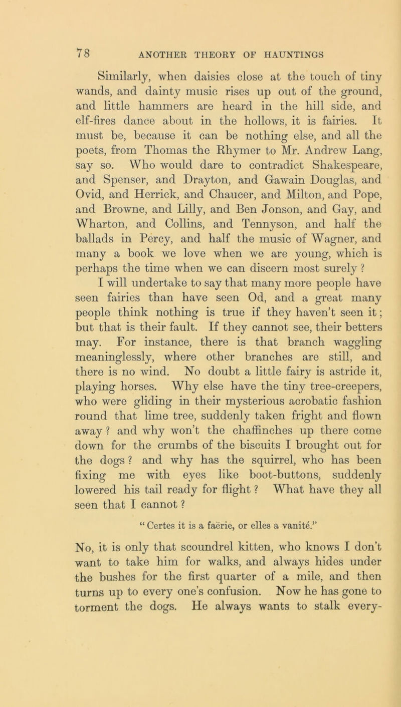 Similarly, when daisies close at the touch of tiny wands, and dainty music rises up out of the ground, and little hammers are heard in the hill side, and elf-fires dance about in the hollows, it is fairies. It must be, because it can be nothing else, and all the poets, from Thomas the Rhymer to Mr. Andrew Lang, say so. Who would dare to contradict Shakespeare, and Spenser, and Drayton, and Gawain Douglas, and Ovid, and Herrick, and Chaucer, and Milton, and Pope, and Browne, and Lilly, and Ben Jonson, and Gay, and Wharton, and Collins, and Tennyson, and half the ballads in Percy, and half the music of Wagner, and many a book we love when we are young, which is perhaps the time when we can discern most surely ? I will undertake to say that many more people have seen fairies than have seen Od, and a great many people think nothing is true if they haven’t seen it; but that is their fault. If they cannot see, their betters may. For instance, there is that branch waggling meaninglessly, where other branches are still, and there is no wind. No doubt a little fairy is astride it, playing horses. Why else have the tiny tree-creepers, who were gliding in their mysterious acrobatic fashion round that lime tree, suddenly taken fright and flown away ? and why won’t the chaffinches up there come down for the crumbs of the biscuits I brought out for the dogs ? and why has the squirrel, who has been fixing me with eyes like boot-buttons, suddenly lowered his tail ready for flight ? What have they all seen that I cannot ? “ Certes it is a faerie, or elles a vanite.” No, it is only that scoundrel kitten, who knows I don’t want to take him for walks, and always hides under the bushes for the first quarter of a mile, and then turns up to every one’s confusion. Now he has gone to torment the dogs. He always wants to stalk every-