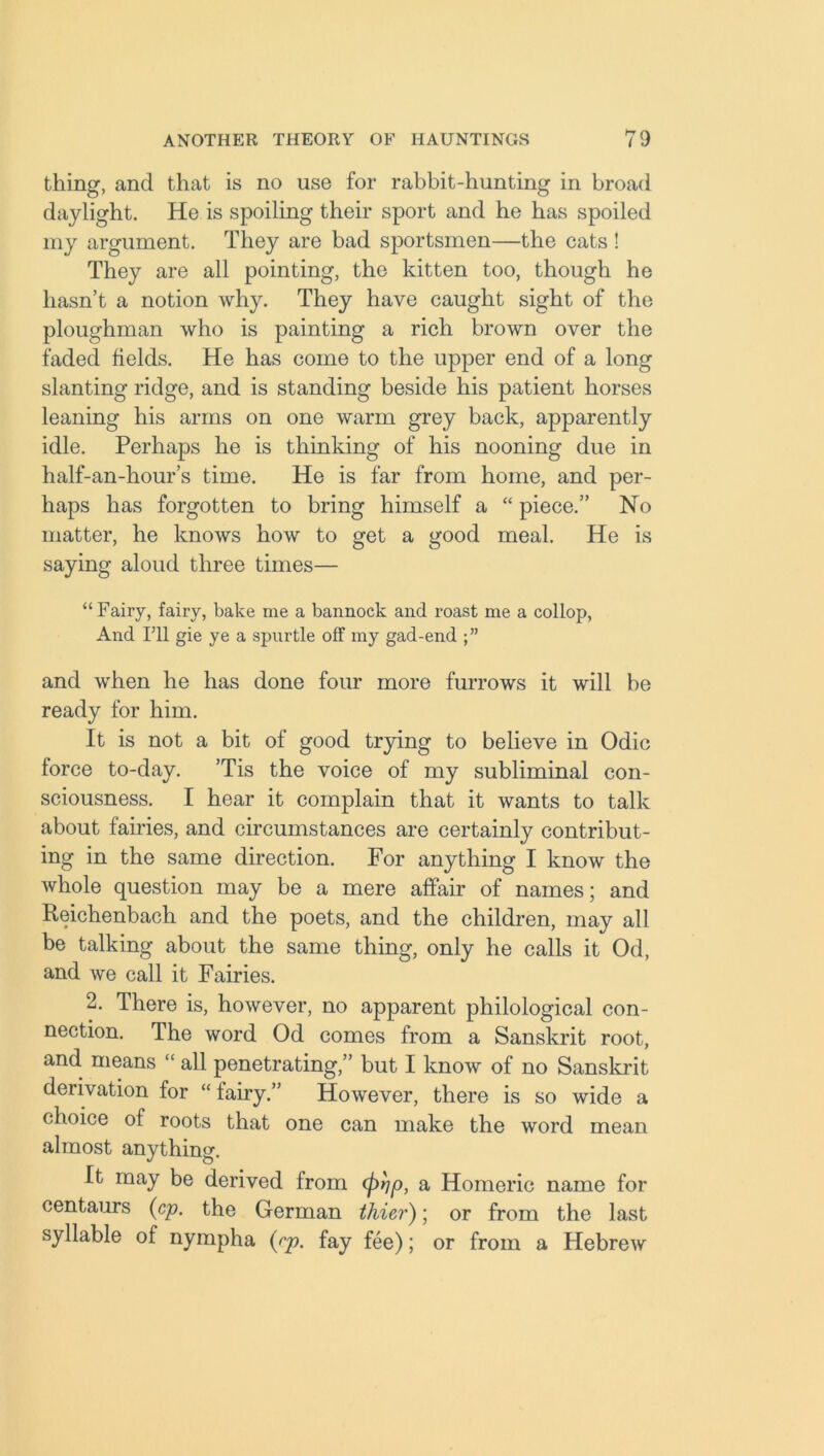 thing, and that is no use for rabbit-hunting in broad daylight. He is spoiling their sport and he has spoiled my argument. They are bad sportsmen—the cats ! They are all pointing, the kitten too, though he hasn’t a notion why. They have caught sight of the ploughman who is painting a rich brown over the faded fields. He has come to the upper end of a long slanting ridge, and is standing beside his patient horses leaning his arms on one warm grey back, apparently idle. Perhaps he is thinking of his nooning due in half-an-hour’s time. He is far from home, and per- haps has forgotten to bring himself a “ piece.” No matter, he knows how to get a good meal. He is saying aloud three times— “Fairy, fairy, bake me a bannock and roast me a collop, And I’ll gie ye a spurtle off my gad-end and when he has done four more furrows it will he ready for him. It is not a bit of good trying to believe in Odic force to-day. ’Tis the voice of my subliminal con- sciousness. I hear it complain that it wants to talk about fames, and circumstances are certainly contribut- ing in the same direction. For anything I know the whole question may be a mere affair of names; and Reichenbach and the poets, and the children, may all be talking about the same thing, only he calls it Od, and we call it Fairies. 2. There is, however, no apparent philological con- nection. The word Od comes from a Sanskrit root, and means  all penetrating,” but I know of no Sanskrit derivation for “ fairy.” However, there is so wide a choice of roots that one can make the word mean almost anything. It may be derived from (fitjp, a Homeric name for centaurs (cp. the German thier); or from the last syllable of nympha (cp. fay fee); or from a Hebrew