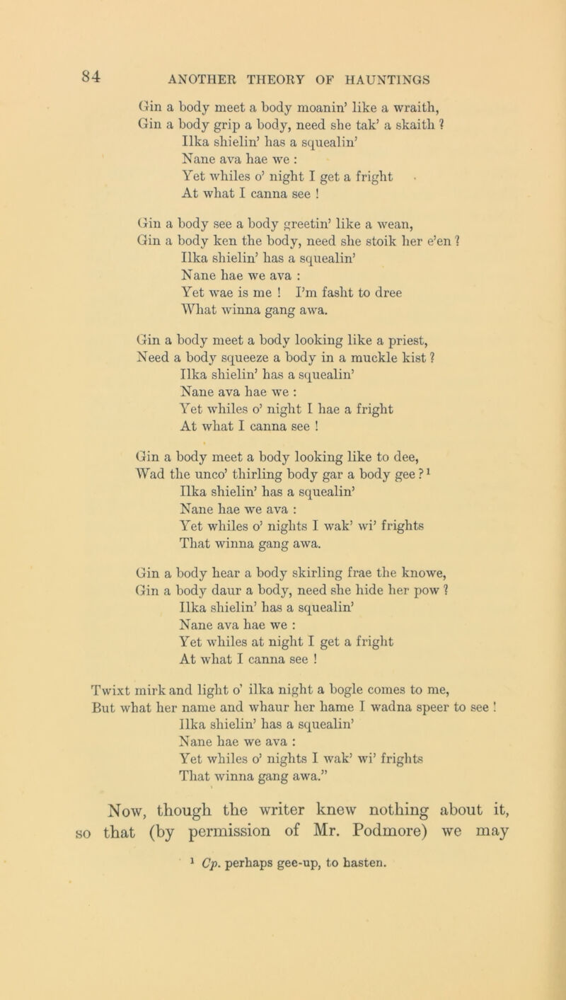 (Tin a body meet a body moanin’ like a wraitli, Gin a body grip a body, need she tak’ a skaith ? Ilka sliielin’ has a squealin’ Nane ava hae we : Yet whiles o’ night I get a fright At what I canna see ! Gin a body see a body greetin’ like a wean, Gin a body ken the body, need she stoik her e’en ? Ilka shielin’ has a squealin’ Nane hae we ava : Yet wae is me ! I’m fasht to dree What winna gang awa. Gin a body meet a body looking like a priest, Need a body squeeze a body in a muckle kist ? Ilka shielin’ has a squealin’ Nane ava hae we : Yet whiles o’ night I hae a fright At what I canna see ! Gin a body meet a body looking like to dee, Wad the unco’ thirling body gar a body gee ?1 Ilka shielin’ has a squealin’ Nane hae we ava : Yet whiles o’ nights I wak’ wi’ frights That winna gang awa. Gin a body hear a body skirling frae the knowe, Gin a body daur a body, need she hide her pow ? Ilka shielin’ has a squealin’ Nane ava hae we : Yet whiles at night I get a fright At what I canna see ! Twixt mirk and light o’ ilka night a bogle comes to me, But what her name and whaur her hame I wadna speer to see ! Ilka shielin’ has a squealin’ N ane hae we ava : Yet whiles o’ nights I wak’ wi’ frights That winna gang awa.” Now, though the writer knew nothing about it, so that (by permission of Mr. Podmore) we may 1 Cp. perhaps gee-up, to hasten.