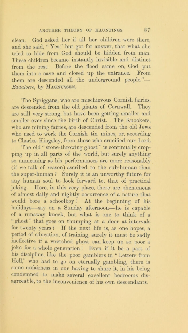 clean. God asked her if all her children were there, and she said, “ Yes,” but got for answer, that what she tried to hide from God should be hidden from man. These children became instantly invisible and distinct from the rest. Before the flood came on, God put them into a cave and closed up the entrance. From them are descended all the underground people.”— Eddaloere, by Magnussen. The Spriggans, who are mischievous Cornish fairies, are descended from the old giants of Cornwall. They are still very strong, but have been getting smaller and smaller ever since the birth of Christ. The Knockers, who are mining fairies, are descended from the old Jews who used to work the Cornish tin mines, or, according to Charles Kingsley, from those who crucified our Lord. The old “ stone-tlirowing ghost ” is continually crop- ping up in all parts of the world, but surely anything so unmeaning as his performances are more reasonably (if we talk of reason) ascribed to the sub-human than the super-human ? Surely it is an unworthy future for any human soul to look forward to, that of practical joking. Here, in this very place, there are phenomena of almost daily and nightly occurrence of a nature that would bore a schoolboy! At the beginning of his holidays—say on a Sunday afternoon—he is capable of a runaway knock, but what is one to think of a “ ghost ” that goes on thumping at a door at intervals for twenty years ? If the next life is, as one hopes, a period of education, of training, surely it must be sadly ineffective if a wretched ghost can keep up so poor a joke for a whole generation! Even if it be a part of his discipline, like the poor gamblers in “ Letters from Hell, who had to go on eternally gambling, there is some unfairness in our having to share it, in his being condemned to make several excellent bedrooms dis- agreeable, to the inconvenience of his own descendants.