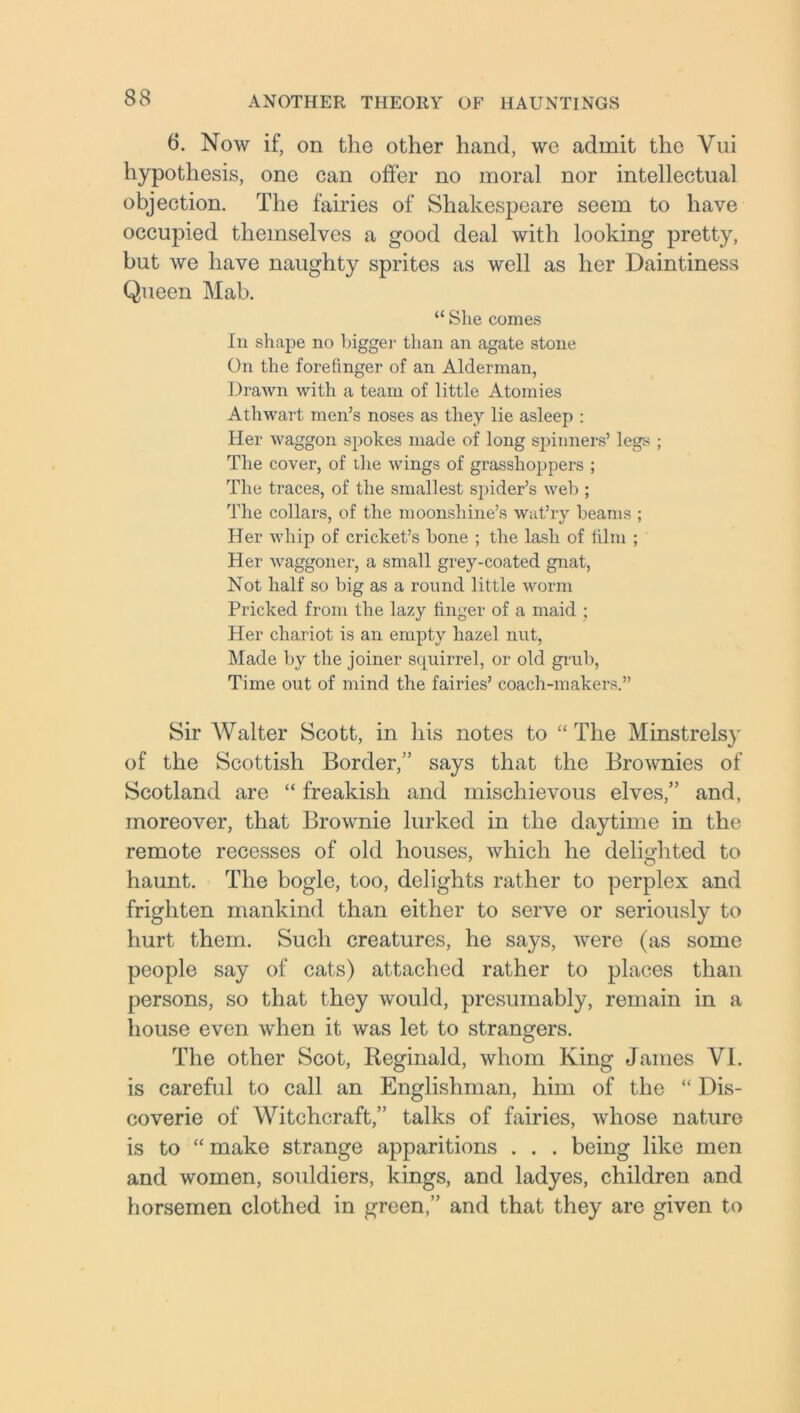 6. Now if, on the other hand, we admit the Vui hypothesis, one can offer no moral nor intellectual objection. The fairies of Shakespeare seem to have occupied themselves a good deal with looking pretty, but we have naughty sprites as well as her Daintiness Queen Mab. “ She comes In shape no bigger than an agate stone On the forefinger of an Alderman, Drawn with a team of little Atomies Athwart men’s noses as they lie asleep : Her waggon spokes made of long spinners’ legs ; The cover, of ihe wings of grasshoppers ; The traces, of the smallest sjoider’s web ; The collars, of the moonshine’s wat’ry beams ; Her whip of cricket’s bone ; the lash of film ; Her waggoner, a small grey-coated gnat, Not half so big as a round little worm Pricked from the lazy finger of a maid ; Her chariot is an empty hazel nut, Made by the joiner squirrel, or old grub, Time out of mind the fairies’ coach-makers.” Sir Walter Scott, in his notes to “The Minstrelsy of the Scottish Border,” says that the Brownies of Scotland are “ freakish and mischievous elves,” and, moreover, that Brownie lurked in the daytime in the remote recesses of old houses, which he delighted to haunt. The bogle, too, delights rather to perplex and frighten mankind than either to serve or seriously to hurt them. Such creatures, he says, were (as some people say of cats) attached rather to places than persons, so that they would, presumably, remain in a house even when it was let to strangers. The other Scot, Reginald, whom King James VI. is careful to call an Englishman, him of the “ Dis- coverie of Witchcraft,” talks of fairies, whose nature is to “ make strange apparitions . . . being like men and women, souldiers, kings, and ladyes, children and horsemen clothed in green,” and that they are given to