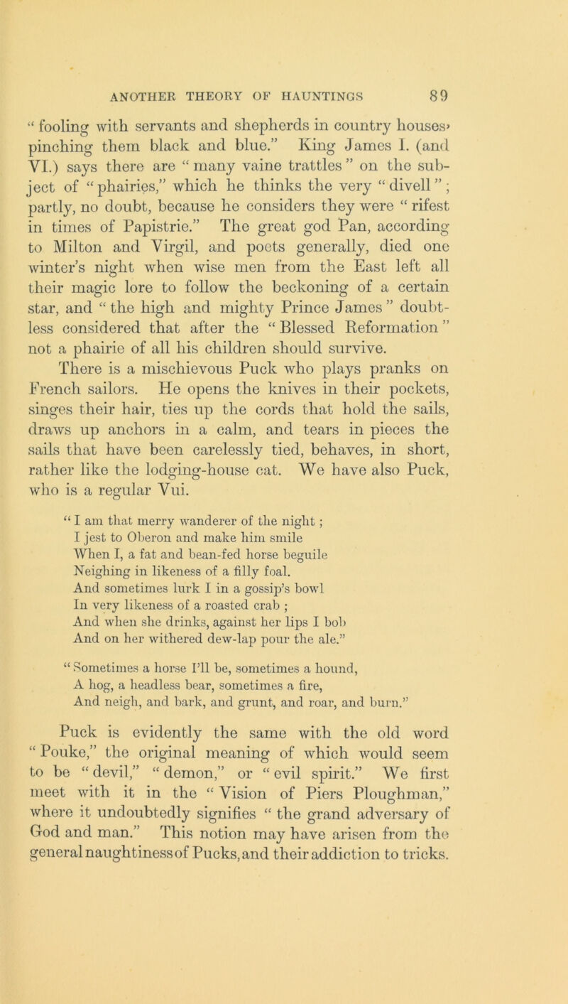 “ fooling with servants and shepherds in country houses’ pinching them black and blue.” King James I. (and VI.) says there are “ many vaine trattles ” on the sub- ject of “phairies,” which he thinks the very “ dived”; partly, no doubt, because he considers they were “ rifest in times of Papistrie.” The great god Pan, according to Milton and Virgil, and poets generally, died one winters night when wise men from the East left all their magic lore to follow the beckoning of a certain star, and “the high and mighty Prince James” doubt- less considered that after the “ Blessed Reformation ” not a phairie of all his children should survive. There is a mischievous Puck who plays pranks on French sailors. He opens the knives in their pockets, singes their hair, ties up the cords that hold the sails, draws up anchors in a calm, and tears in pieces the sails that have been carelessly tied, behaves, in short, rather like the lodging-house cat. We have also Puck, who is a regular Vui. “ I am that merry wanderer of the night; I jest to Oheron and make him smile When I, a fat and bean-fed horse beguile Neighing in likeness of a filly foal. And sometimes lurk I in a gossip’s bowl In very likeness of a roasted crab ; And when she drinks, against her lips I bob And on her withered dew-lap pour the ale.” “ Sometimes a horse I’ll be, sometimes a hound, A hog, a headless bear, sometimes a fire, And neigh, and bark, and grunt, and roar, and burn.” Puck is evidently the same with the old word “ Pouke,” the original meaning of which would seem to be “ devil,” “ demon,” or “ evil spirit.” We first meet with it in the “ Vision of Piers Ploughman,” where it undoubtedly signifies “ the grand adversary of God and man.” This notion may have arisen from the general naughtiness of Pucks, and their addiction to tricks.