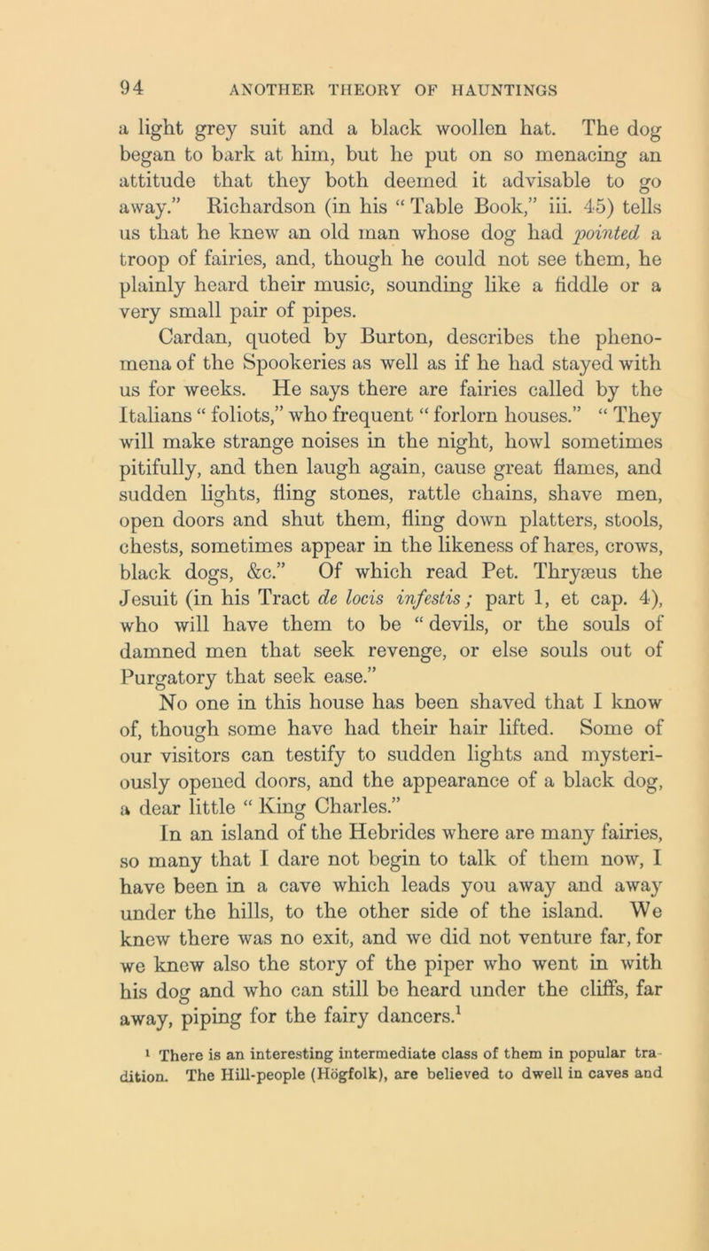 a light grey suit and a black woollen hat. The dog began to bark at him, but he put on so menacing an attitude that they both deemed it advisable to go away.” Richardson (in his “ Table Book,” iii. 45) tells us that he knew an old man whose dog had pointed a troop of fairies, and, though he could not see them, he plainly heard their music, sounding like a fiddle or a very small pair of pipes. Cardan, quoted by Burton, describes the pheno- mena of the Spookeries as well as if he had stayed with us for weeks. He says there are fairies called by the Italians “ foliots,” who frequent “ forlorn houses.” “ They will make strange noises in the night, howl sometimes pitifully, and then laugh again, cause great flames, and sudden lights, fling stones, rattle chains, shave men, open doors and shut them, fling down platters, stools, chests, sometimes appear in the likeness of hares, crows, black dogs, &c.” Of which read Pet. Thryjeus the Jesuit (in his Tract de locis infestis; part 1, et cap. 4), who will have them to be “ devils, or the souls of damned men that seek revenge, or else souls out of Purgatory that seek ease.” No one in this house has been shaved that I know of, though some have had their hair lifted. Some of our visitors can testify to sudden lights and mysteri- ously opened doors, and the appearance of a black dog, a dear little “ King Charles.” In an island of the Hebrides where are many fairies, so many that I dare not begin to talk of them now, I have been in a cave which leads you away and away under the hills, to the other side of the island. We knew there was no exit, and we did not venture far, for we knew also the story of the piper who went in with his dog and who can still be heard under the cliffs, far away, piping for the fairy dancers.1 1 There is an interesting intermediate class of them in popular tra dition. The Hill-people (Hogfolk), are believed to dwell in caves and