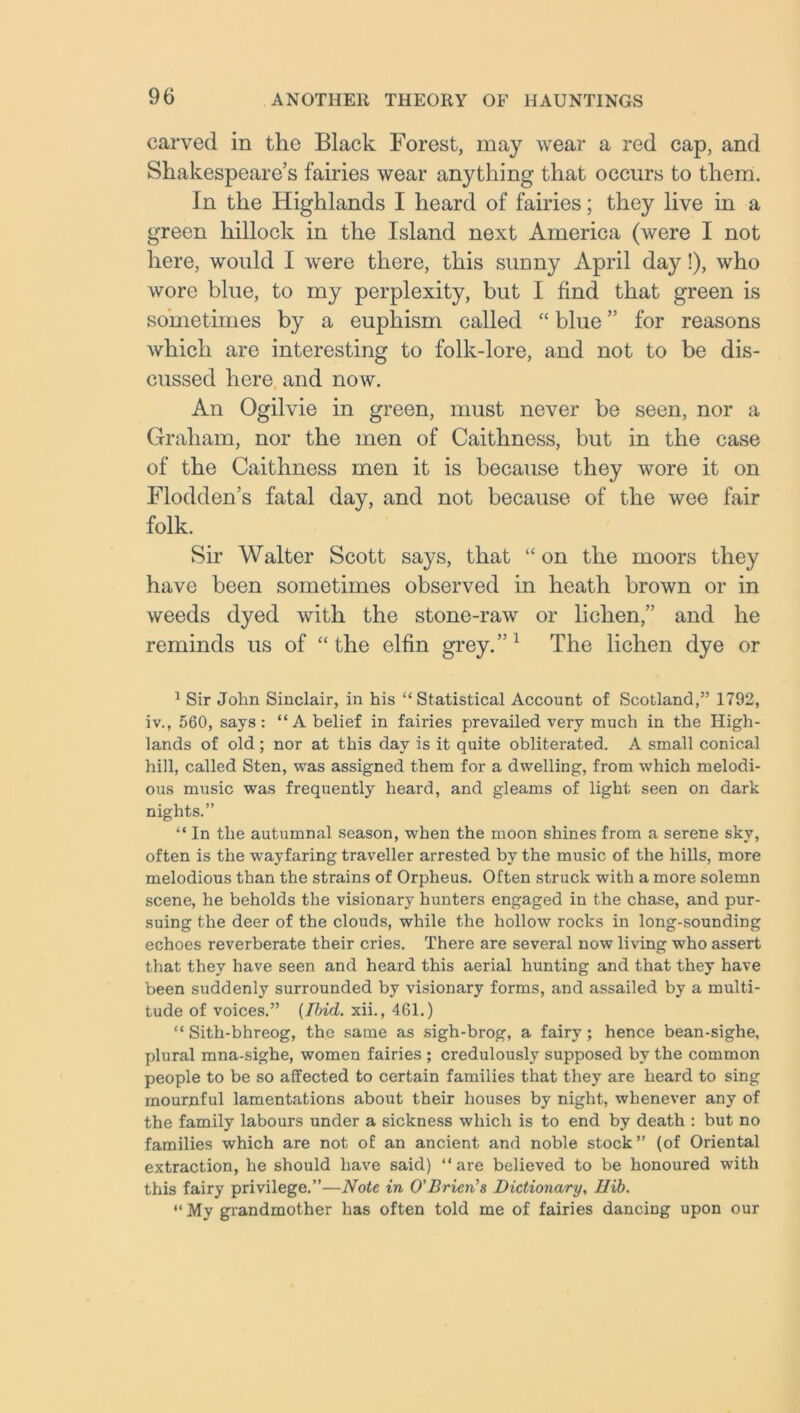 carved in the Black Forest, may wear a red cap, and Shakespeare’s fairies wear anything that occurs to them. In the Highlands I heard of fairies; they live in a green hillock in the Island next America (were I not here, would I were there, this sunny April day!), who wore blue, to my perplexity, but I find that green is sometimes by a euphism called “ blue ” for reasons which are interesting to folk-lore, and not to be dis- cussed here and now. An Ogilvie in green, must never be seen, nor a Graham, nor the men of Caithness, but in the case of the Caithness men it is because they wore it on Flodden’s fatal day, and not because of the wee fair folk. Sir Walter Scott says, that “ on the moors they have been sometimes observed in heath brown or in weeds dyed with the stone-raw or lichen,” and he reminds us of “the elfin grey.”1 The lichen dye or 1 Sir John Sinclair, in his “Statistical Account of Scotland,” 1792, iv., 560, says: “ A belief in fairies prevailed very much in the High- lands of old ; nor at this day is it quite obliterated. A small conical hill, called Sten, was assigned them for a dwelling, from which melodi- ous music was frequently heard, and gleams of light seen on dark nights.” “ In the autumnal season, when the moon shines from a serene sky, often is the wayfaring traveller arrested by the music of the hills, more melodious than the strains of Orpheus. Often struck with a more solemn scene, he beholds the visionary hunters engaged in the chase, and pur- suing the deer of the clouds, while the hollow rocks in long-sounding echoes reverberate their cries. There are several now living who assert that they have seen and heard this aerial hunting and that they have been suddenly surrounded by visionary forms, and assailed by a multi- tude of voices.” [Ibid, xii., 461.) “ Sith-bhreog, the same as sigh-brog, a fairy; hence bean-sighe, plural mna-sighe, women fairies ; credulously supposed by the common people to be so affected to certain families that they are heard to sing mournful lamentations about their houses by night, whenever any of the family labours under a sickness which is to end by death : but no families which are not of an ancient and noble stock” (of Oriental extraction, he should have said) “are believed to be honoured with this fairy privilege.”—Note in O'Brien's Dictionary, Uib. “ My grandmother has often told me of fairies dancing upon our