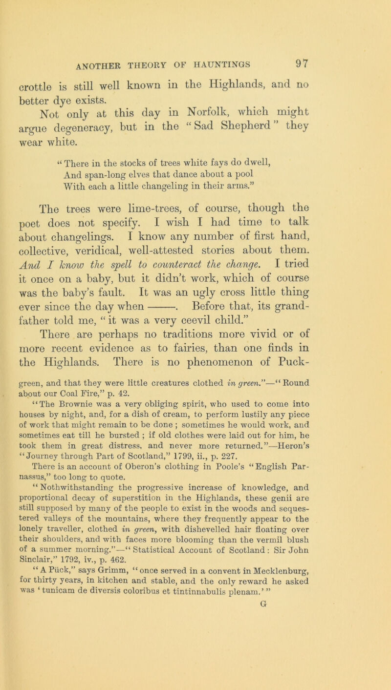 crottle is still well known in the Highlands, and no better dye exists. Not only at this day in Norfolk, which might argue degeneracy, but in the “Sad Shepherd” they wear white. “ There in the stocks of trees white fays do dwell, And span-long elves that dance about a pool With each a little changeling in their arms.” The trees were lime-trees, of course, though the poet does not specify. I wish I had time to talk about changelings. I know any number of first hand, collective, veridical, well-attested stories about them. And I know the spell to counteract the change. I tried it once on a baby, but it didn’t work, which of course was the baby’s fault. It was an ugly cross little thing ever since the day when . Before that, its grand- father told me, “ it was a very ceevil child.” There are perhaps no traditions more vivid or of more recent evidence as to fairies, than one finds in the Highlands. There is no phenomenon of Puck- green, and that they were little creatures clothed in green.”—“Round about our Coal Fire,” p. 42. “The Brownie was a very obliging spirit, who used to come into houses by night, and, for a dish of cream, to perform lustily any piece of work that might remain to be done ; sometimes he would work, and sometimes eat till he bursted ; if old clothes were laid out for him, he took them in great distress, and never more returned.”—Heron’s “Journey through Part of Scotland,” 1799, ii., p. 227. There is an account of Oberon’s clothing in Poole’s “English Par- nassus,” too long to quote. “ Nothwithstanding the progressive increase of knowledge, and proportional decay of superstition in the Highlands, these genii are still supposed by many of the people to exist in the woods and seques- tered valleys of the mountains, where they frequently appear to the lonely traveller, clothed in green, with dishevelled hair floating over their shoulders, and with faces more blooming than the vermil blush of a summer morning.”—“ Statistical Account of Scotland : Sir John Sinclair,” 1792, iv., p. 462. “ A Puck,” says Grimm, “ once served in a convent in Mecklenburg, for thirty years, in kitchen and stable, and the only reward he asked was ‘ tunicam de diversis coloribus et tintinnabulis plenarn.’ ” G