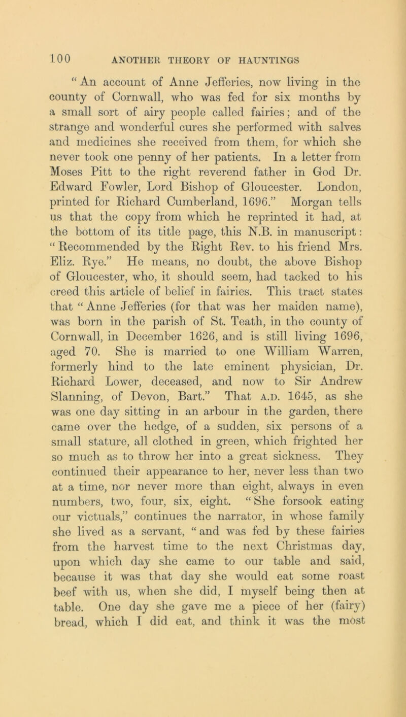 “ An account of Anne Jefferies, now living in the county of Cornwall, who was fed for six months by a small sort of airy people called fairies; and of the strange and wonderful cures she performed with salves and medicines she received from them, for Avhich she never took one penny of her patients. In a letter from Moses Pitt to the right reverend father in God Dr. Edward Fowler, Lord Bishop of Gloucester. London, printed for Richard Cumberland, 1696.” Morgan tells us that the copy from which he reprinted it had, at the bottom of its title page, this N.B. in manuscript: “ Recommended by the Right Rev. to his friend Mrs. Eliz. Rye.” He means, no doubt, the above Bishop of Gloucester, who, it should seem, had tacked to his creed this article of belief in fairies. This tract states that “ Anne Jefferies (for that was her maiden name), was born in the parish of St. Teath, in the county of Cornwall, in December 1626, and is still living 1696, aged 70. She is married to one William Warren, formerly hind to the late eminent physician, Dr. Richard Lower, deceased, and now to Sir Andrew Slanning, of Devon, Bart.” That a.d. 1645, as she was one day sitting in an arbour in the garden, there came over the hedge, of a sudden, six persons of a small stature, all clothed in green, which frighted her so much as to throw her into a great sickness. They continued their appearance to her, never less than two at a time, nor never more than eight, always in even numbers, two, four, six, eight. “ She forsook eating our victuals,” continues the narrator, in whose family she lived as a servant, “ and was fed by these fairies from the harvest time to the next Christmas day, upon which day she came to our table and said, because it was that day she would eat some roast beef with us, when she did, I myself being then at table. One day she gave me a piece of her (fairy) bread, which I did eat, and think it was the most