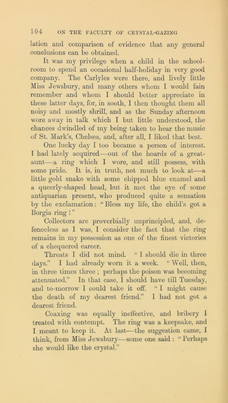 lation and comparison of evidence that any general conclusions can be obtained. It was my privilege when a child in the school- room to spend an occasional half-holiday in very good company. The Carlyles were there, and lively little Miss Jewsbury, and many others whom I would fain remember and whom I should better appreciate in these latter days, for, in sooth, I then thought them all noisy and mostly shrill, and as the Sunday afternoon wore away in talk which I but little understood, the chances dwindled of my being taken to hear the music of St. Mark’s, Chelsea, and, after all, I liked that best. One lucky day I too became a person of interest. I had lately acquired—out of the hoards of a great- aunt—a ring which I wore, and still possess, with some pride. It is, in truth, not much to look at—a little gold snake with some chipped blue enamel and a queerly-shaped head, but it met the eye of some antiquarian present, who produced quite a sensation by the exclamation: “ Bless my life, the child’s got a Borgia ring I ” Collectors are proverbially unprincipled, and, de- fenceless as I was, I consider the fact that the ring remains in my possession as one of the finest victories of a chequered career. Threats I did not mind. “ I should die in three days.” I had already worn it a week. “ Well, then, in three times three ; perhaps the poison was becoming attenuated.” In that case, I should have till Tuesday, and to-morrow I could take it off. “ I might cause the death of my dearest friend.” I had not got a dearest friend. Coaxing was equally ineffective, and bribery 1 treated with contempt. The ring was a keepsake, and I meant to keep it. At last—the suggestion came, I think, from Miss Jewsbury—some one said : “ Perhaps she would like the crystal.”