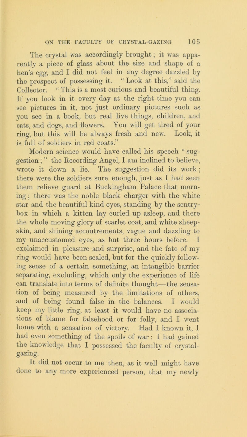 The crystal was accordingly brought; it was appa- rently a piece of glass about the size and shape of a hen’s egg, and I did not feel in any degree dazzled by the prospect of possessing it. “ Look at this,” said the Collector. “ This is a most curious and beautiful thing. If you look in it every day at the right time you can see pictures in it, not just ordinary pictures such as you see in a book, but real live things, children, and cats, and dogs, and flowers. You will get tired of your ring, but this will be always fresh and new. Look, it is full of soldiers in red coats.” Modern science would have called his speech “ sug- gestion ; ” the Recording Angel, I am inclined to believe, wrote it down a lie. The suggestion did its work; there were the soldiers sure enough, just as I had seen them relieve guard at Buckingham Palace that morn- ing ; there was the noble black charger with the white star and the beautiful kind eyes, standing by the sentry- box in which a kitten lay curled up asleep, and there the whole moving glory of scarlet coat, and white sheep- skin, and shining accoutrements, vague and dazzling to my unaccustomed eyes, as but three hours before. I exclaimed in pleasure and surprise, and the fate of my ring would have been sealed, but for the quickly follow- ing sense of a certain something, an intangible barrier separating, excluding, which only the experience of life can translate into terms of deflnite thought—the sensa- tion of being measured by the limitations of others, and of being found false in the balances. I would keep my little ring, at least it would have no associa- tions of blame for falsehood or for folly, and I went home with a sensation of victory. Had I known it, 1 had even something of the spoils of war: I had gained the knowledge that I possessed the faculty of crystal- gazing. It did not occur to me then, as it well might have done to any more experienced person, that my newly