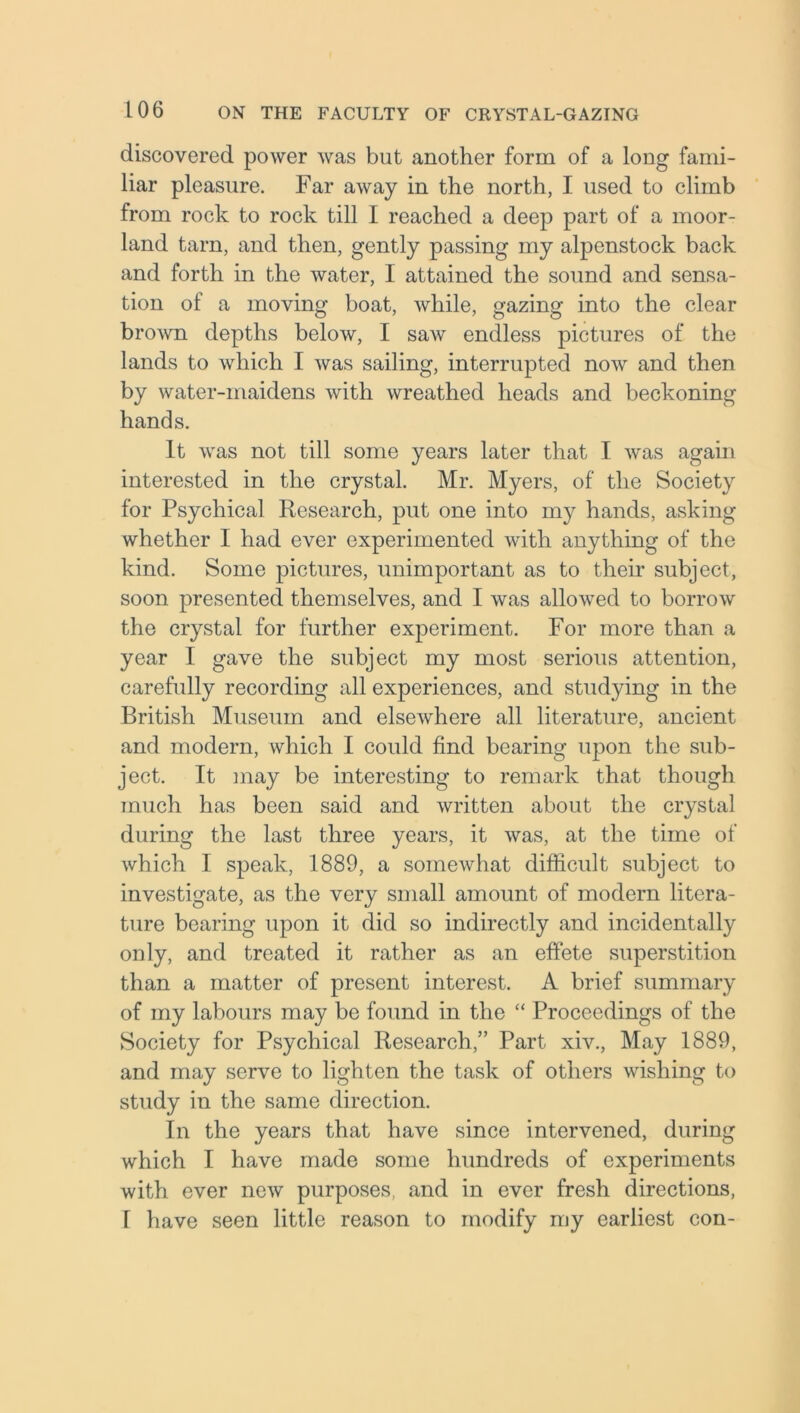discovered power was but another form of a long fami- liar pleasure. Far away in the north, I used to climb from rock to rock till I reached a deep part of a moor- land tarn, and then, gently passing my alpenstock back and forth in the water, I attained the sound and sensa- tion of a moving boat, while, gazing into the clear brown depths below, I saw endless pictures of the lands to which I was sailing, interrupted now and then by water-maidens with wreathed heads and beckoning hands. It was not till some years later that I was again interested in the crystal. Mr. Myers, of the Society for Psychical Research, put one into my hands, asking whether I had ever experimented with anything of the kind. Some pictures, unimportant as to their subject, soon presented themselves, and I was allowed to borrow the crystal for further experiment. For more than a year I gave the subject my most serious attention, carefully recording all experiences, and studying in the British Museum and elsewhere all literature, ancient and modern, which I could find bearing upon the sub- ject. It may be interesting to remark that though much has been said and written about the crystal during the last three years, it was, at the time of which I speak, 1889, a somewhat difficult subject to investigate, as the very small amount of modern litera- ture bearing upon it did so indirectly and incidentally only, and treated it rather as an effete superstition than a matter of present interest. A brief summary of my labours may be found in the “ Proceedings of the Society for Psychical Research,” Part xiv., May 1889, and may serve to lighten the task of others wishing to study in the same direction. In the years that have since intervened, during which I have made some hundreds of experiments with ever new purposes, and in ever fresh directions, I have seen little reason to modify my earliest con-
