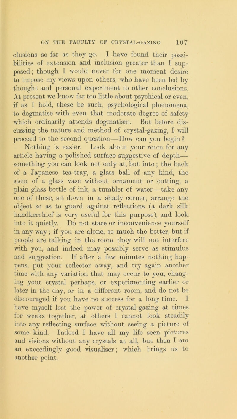 elusions so far as they go. I have found their possi- bilities of extension and inclusion greater than I sup- posed ; though I would never for one moment desire to impose my views upon others, who have been led by thought and personal experiment to other conclusions. At present we know far too little about psychical or even, if as I hold, these be such, psychological phenomena, to dogmatise with even that moderate degree of safety which ordinarily attends dogmatism. But before dis- cussing the nature and method of crystal-gazing, I will proceed to the second question—How can you begin ? Nothing is easier. Look about your room for any article having a polished surface suggestive of depth— something you can look not only at, but into; the back of a Japanese tea-tray, a glass ball of any kind, the stem of a glass vase without ornament or cutting, a plain glass bottle of ink, a tumbler of water—take any one of these, sit down in a shady corner, arrange the object so as to guard against reflections (a dark silk handkerchief is very useful for this purpose), and look into it quietly. Do not stare or inconvenience yourself in any way; if you are alone, so much the better, but if people are talking in the room they will not interfere with you, and indeed may possibly serve as stimulus and suggestion. If after a few minutes nothing hap- pens, put your reflector away, and try again another time with any variation that may occur to you, chang- ing your crystal perhaps, or experimenting earlier or later in the day, or in a different room, and do not be discouraged if you have no success for a long time. I have myself lost the power of crystal-gazing at times for weeks together, at others I cannot look steadily into any reflecting surface without seeing a picture of some kind. Indeed I have all my life seen pictures and visions without any crystals at all, but then I am an exceedingly good visualiser; which brings us to another point.