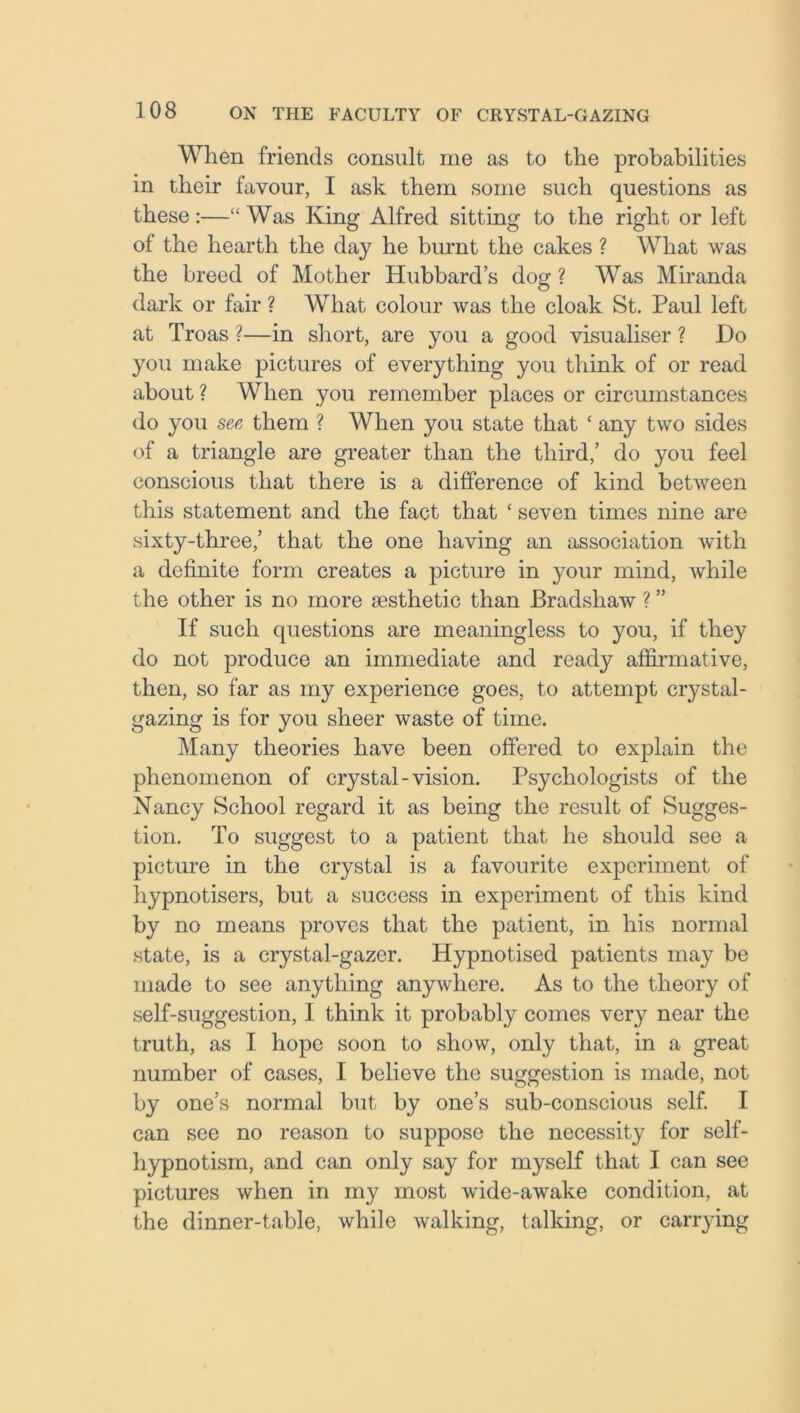When friends consult me as to the probabilities in their favour, I ask them some such questions as these:—“Was King Alfred sitting to the right or left of the hearth the day he burnt the cakes ? What was the breed of Mother Hubbard’s dog ? Was Miranda dark or fair ? What colour was the cloak St. Paul left at Troas ?—in short, are you a good visualiser ? Do you make pictures of everything you think of or read about? When you remember places or circumstances do you see them ? When you state that ‘ any two sides of a triangle are greater than the third,’ do you feel conscious that there is a difference of kind between this statement and the fact that ‘ seven times nine are sixty-three,’ that the one having an association with a definite form creates a picture in your mind, while the other is no more aesthetic than Bradshaw ? ” If such questions are meaningless to you, if they do not produce an immediate and ready affirmative, then, so far as my experience goes, to attempt crystal- gazing is for you sheer waste of time. Many theories have been offered to explain the phenomenon of crystal-vision. Psychologists of the Nancy School regard it as being the result of Sugges- tion. To suggest to a patient that he should see a picture in the crystal is a favourite experiment of hypnotisers, but a success in experiment of this kind by no means proves that the patient, in his normal state, is a crystal-gazer. Hypnotised patients may be made to see anything anywhere. As to the theory of self-suggestion, I think it probably comes very near the truth, as I hope soon to show, only that, in a great number of cases, I believe the suggestion is made, not by one’s normal but by one’s sub-conscious self. I can see no reason to suppose the necessity for self- hypnotism, and can only say for myself that I can see pictures when in my most wide-awake condition, at the dinner-table, while walking, talking, or carrying