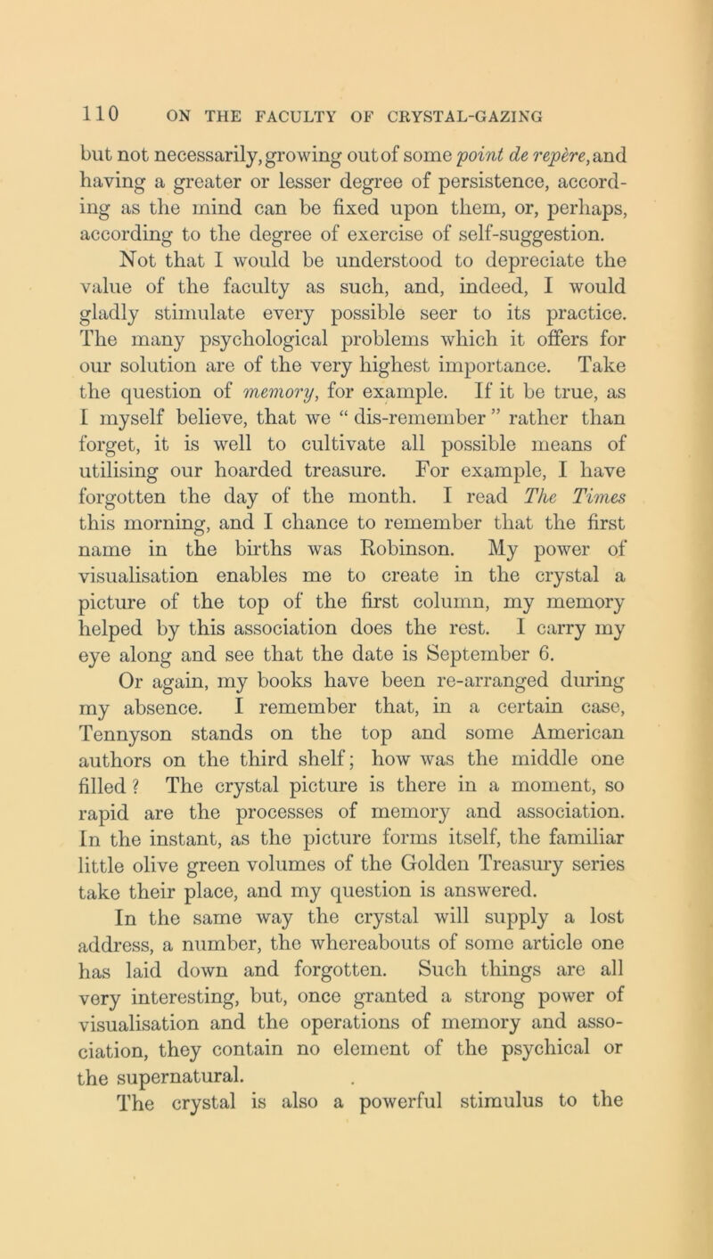 but not necessarily, growing out of some 'point de repere, and having a greater or lesser degree of persistence, accord- ing as the mind can be fixed upon them, or, perhaps, according to the degree of exercise of self-suggestion. Not that 1 would be understood to depreciate the value of the faculty as such, and, indeed, I would gladly stimulate every possible seer to its practice. The many psychological problems which it offers for our solution are of the very highest importance. Take the question of memory, for example. If it be true, as I myself believe, that we “ dis-remember ” rather than forget, it is well to cultivate all possible means of utilising our hoarded treasure. For example, I have forgotten the day of the month. I read The Times this morning, and I chance to remember that the first name in the births was Robinson. My power of visualisation enables me to create in the crystal a picture of the top of the first column, my memory helped by this association does the rest. I carry my eye along and see that the date is September 6. Or again, my books have been re-arranged during my absence. I remember that, in a certain case, Tennyson stands on the top and some American authors on the third shelf; how was the middle one filled ? The crystal picture is there in a moment, so rapid are the processes of memory and association. In the instant, as the picture forms itself, the familiar little olive green volumes of the Golden Treasury series take their place, and my question is answered. In the same way the crystal will supply a lost address, a number, the whereabouts of some article one has laid down and forgotten. Such things are all very interesting, but, once granted a strong power of visualisation and the operations of memory and asso- ciation, they contain no element of the psychical or the supernatural. The crystal is also a powerful stimulus to the