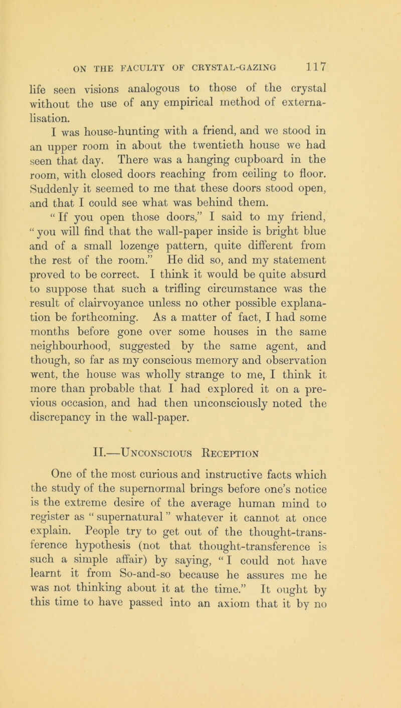 life seen visions analogous to those of the crystal without the use of any empirical method of externa- lisation. I was house-hunting with a friend, and we stood in an upper room in about the twentieth house we had seen that day. There was a hanging cupboard in the room, with closed doors reaching from ceiling to floor. Suddenly it seemed to me that these doors stood open, and that I could see what was behind them. “ If you open those doors,” I said to my friend, “ you will find that the wall-paper inside is bright blue and of a small lozenge pattern, quite different from the rest of the room.” He did so, and my statement proved to be correct. I think it would be quite absurd to suppose that such a trifling circumstance was the result of clairvoyance unless no other possible explana- tion be forthcoming. As a matter of fact, I had some months before gone over some houses in the same neighbourhood, suggested by the same agent, and though, so far as my conscious memory and observation went, the house was wholly strange to me, I think it more than probable that I had explored it on a pre- vious occasion, and had then unconsciously noted the discrepancy in the wall-paper. II.—Unconscious Reception One of the most curious and instructive facts which the study of the supernormal brings before one’s notice is the extreme desire of the average human mind to register as “ supernatural ” whatever it cannot at once explain. People try to get out of the thought-trans- ference hypothesis (not that thought-transference is such a simple affair) by saying, “I could not have learnt it from So-and-so because he assures me he was not thinking about it at the time.” It ought by this time to have passed into an axiom that it by no