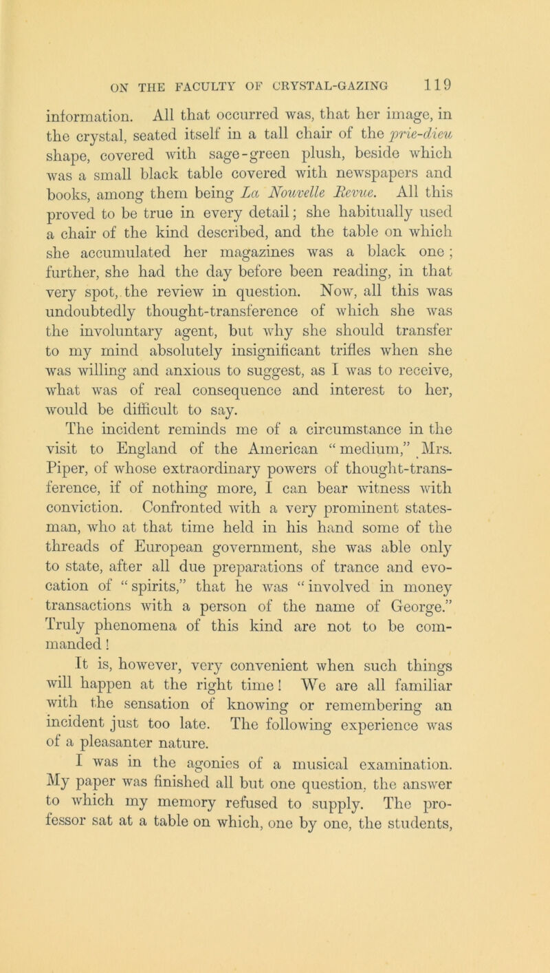 information. All that occurred was, that her image, in the crystal, seated itself in a tall chair of the jprie-dieu shape, covered with sage-green plush, beside which was a small black table covered with newspapers and books, among them being La Nouvelle Revue. All this proved to be true in every detail; she habitually used a chair of the kind described, and the table on which she accumulated her magazines was a black one; further, she had the day before been reading, in that very spot, the review in question. Now, all this was undoubtedly thought-transference of which she was the involuntary agent, but why she should transfer to my mind absolutely insignificant trifles when she was willing and anxious to suggest, as I was to receive, what was of real consequence and interest to her, would be difficult to say. The incident reminds me of a circumstance in the visit to England of the American “ medium,” Mrs. Piper, of whose extraordinary powers of thought-trans- ference, if of nothing more, I can bear witness with conviction. Confronted with a very prominent states- man, who at that time held in his hand some of the threads of European government, she was able only to state, after all due preparations of trance and evo- cation of “ spirits,” that he was “ involved in money transactions with a person of the name of George.” Truly phenomena of this kind are not to be com- manded ! It is, however, very convenient when such things will happen at the right time! We are all familiar with the sensation of knowing or remembering an incident just too late. The following experience was of a pleasanter nature. I was in the agonies of a musical examination. My paper was finished all but one question, the answer to which my memory refused to supply. The pro- fessor sat at a table on which, one by one, the students,