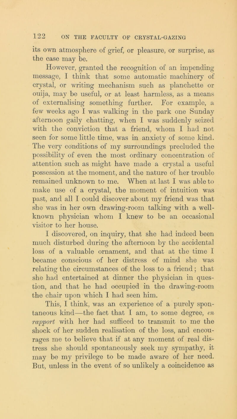 its own atmosphere of grief, or pleasure, or surprise, as the case may be. However, granted the recognition of an impending message, I think that some automatic machinery of crystal, or writing mechanism such as planchette or ouija, may be useful, or at least harmless, as a means of externalising something further. For example, a few weeks ago 1 was walking in the park one Sunday afternoon gaily chatting, when I was suddenly seized with the conviction that a friend, whom I had not seen for some little time, was in anxietv of some kind. The very conditions of my surroundings precluded the possibility of even the most ordinary concentration of attention such as might have made a crystal a useful possession at the moment, and the nature of her trouble remained unknown to me. When at last I was able to make use of a crystal, the moment of intuition was past, and all I could discover about my friend was that she was in her own drawing-room talking with a well- known physician whom I knew to be an occasional visitor to her house. I discovered, on inquiry, that she had indeed been much disturbed during the afternoon by the accidental loss of a valuable ornament, and that at the time I became conscious of her distress of mind she was relating the circumstances of the loss to a friend; that she had entertained at dinner the physician in ques- tion, and that he had occupied in the drawing-room the chair upon which I had seen him. This, I think, was an experience of a purely spon- taneous kind—the fact that I am, to some degree, en rapport with her had sufficed to transmit to me the shock of her sudden realisation of the loss, and encou- rages me to believe that if at any moment of real dis- tress she should spontaneously seek my sympathy, it may be my privilege to be made aware of her need. But, unless in the event of so unlikely a coincidence as